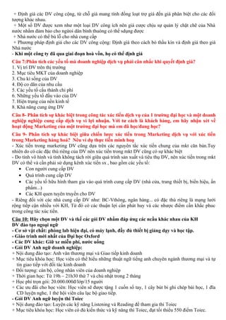 + Định giá các DV công cộng, từ chỗ giá mang tính đồng loạt trợ giá đến giá phân biệt cho các đối
tượng khác nhau.
+ Một số DV được xem như một loại DV công ích nên giá cược chịu sự quản lý chặt chẽ của Nhà
nước nhằm đảm bảo cho ngừoi dân bình thuòng có thể sdụng được
+ Nhà nước có thể bù lỗ cho nhà cung cấp
+ Phương pháp định giá cho các DV công cộng: Định giá theo cách bỏ thầu kín và định giá theo giá
Nhà nước
- Khi một công ty đã qua giai đoạn hoà vốn, họ có thể định giá
Câu 7:Phân tích các yếu tố mà doanh nghiệp dịch vụ phải cân nhắc khi quyết định giá?
1. Vị trí DV trên thị trường
2. Mục tiêu MKT của doanh nghiệp
3. Chu kì sống của DV
4. Độ co dãn của nhu cầu
5. Các yếu tố cấu thành chi phí
6. Những yếu tố đầu vào của DV
7. Hiện trạng của nền kinh tế
8. Khả năng cung ứng DV
Câu 8- Phân tích sự khác biệt trong công tác xúc tiến dịch vụ của 1 trường đại học và một doanh
nghiệp nghiệp cung cấp dịch vụ vì lợi nhuận. Với tư cách là khách hàng, em hãy nhận xét về
hoạt động Marketing của một trường đại học mà em đã học/đang học?
Câu 9- Phân tích sự khác biệt giữa chiến lược xúc tiến trong Marketing dịch vụ với xúc tiến
trong Marketing hàng hoá? Nêu ví dụ thực tiễn minh hoạ
- Xúc tiến trong marketing DV cũng dựa trên các nguyên tắc xúc tiến chung của mkt căn bản.Tuy
nhiên do có các đặc thù riêng của DV nên xúc tiến trong mkt DV cũng có sự khác biệt
- Do tính vô hình và tính không tách rời giữa quá trình sản xuất và tiêu thụ DV, nên xúc tiến trong mkt
DV có thể và cần phải sử dụng kênh xúc tiến sx , bao gồm các yếu tố:
• Con người cung cấp DV
• Quá trình cung cấp DV
• Các yếu tố hữu hình tham gia vào quá trình cung cấp DV (nhà cửa, trang thiết bị, biển hiệu, ấn
phẩm...)
• Các KH quen tuyên truyền cho DV
- Riêng đối với các nhà cung cấp DV như: BC-Vthông, ngân hàng... có đặc thù riêng là mạng lưới
rộng tiếp cận nhiều với KH, Từ đó có các thuận lợi cần phát huy và các nhược điểm cần khắc phuc
trong công tác xúc tiến.
Câu 10: Hãy chọn một DV và tkế các gói DV nhằm đáp ứng các ncầu khác nhau của KH
DV đào tạo ngoại ngữ
- Cơ sở vật chất: phòng lab hiện đại, có máy lạnh, đầy đủ thiết bị giảng dạy và học tập.
- Giáo trình mới nhất của Đại học Oxford
- Các DV khác: Giữ xe miễn phí, nước uống
- Gói DV Anh ngữ doanh nghiệp:
+ Nội dung đào tạo: Anh văn thương mại và Giao tiếp kinh doanh
+ Mục tiêu khóa học: Học viên có thể hiểu những thuật ngữ tiếng anh chuyên ngành thương mại và tự
tin giao tiếp với đối tác kinh doanh
+ Đối tượng: cán bộ, công nhân viên của doanh nghiệp
+ Thời gian học: Từ 19h – 21h30 thứ 7 và chủ nhật trong 2 tháng
+ Học phí trọn gói: 20.000.000đ/lớp/15 người
+ Các ưu đãi cho học viên: Học viên sẽ được tặng 1 cuốn sổ tay, 1 cây bút bi ghi chép bài học, 1 đĩa
CD luyện nghe, 1 thẻ hội viên câu lạc bộ giao tiếp.
- Gói DV Anh ngữ luyện thi Toiec
+ Nội dung đào tạo: Luyện các kỹ năng Listening và Reading để tham gia thi Toiec
+ Mục tiêu khóa học: Học viên có đủ kiến thức và kỹ năng thi Toiec, đạt tối thiểu 550 điểm Toiec.
 