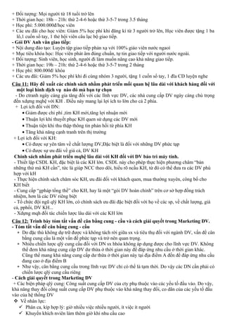 + Đối tượng: Mọi người từ 18 tuổi trở lên
+ Thời gian học: 18h – 21h: thứ 2-4-6 hoặc thứ 3-5-7 trong 3.5 tháng
+ Học phí: 5.000.000đ/học viên
+ Các ưu đãi cho học viên: Giảm 5% học phí khi đăng kí từ 3 người trở lên, Học viên được tặng 1 ba
lô,1 cuốn sổ tay, 1 thẻ hội viên câu lạc bộ giao tiếp.
- Gói DV Anh văn giao tiếp:
+ Nội dung đào tạo: Luyện tập giao tiếp phản xạ với 100% giáo viên nước ngaoì
+ Mục tiêu khóa học: Học viên phát âm đúng chuẩn, tự tin giao tiếp với người nước ngoài.
+ Đối tượng: Sinh viên, học sinh, người đi làm muốn nâng cao khả năng giao tiếp.
+ Thời gian học: 19h – 21h: thứ 2-4-6 hoặc thứ 3-5-7 trong 2 tháng
+ Học phí: 800.000đ/ khóa
+ Các ưu đãi: Giảm 5% học phí khi đi cùng nhóm 3 người, tặng 1 cuốn sổ tay, 1 đĩa CD luyện nghe
Câu 11: Hãy đề xuất các chính sách nhằm phát triển mối quan hệ lâu dài với khách hàng đối với
một loại hình dịch vụ nào đó mà bạn tự chọn
- Do ctranh ngày càng gia tăng đối với các lĩnh vực DV, các nhà cung cấp DV ngày càng chú trọng
đến xdựng mqhệ với KH . Điều này mang lại lợi ích to lớn cho cả 2 phía.
+ Lợi ích đối với DN:
• Giảm được chi phí ,tìm KH mới,tăng lợi nhuận mới
• Thuận lợi khi thuyết phục KH quen sử dụng các DV mới
• Thuận tiện khi thu thập thông tin phản hồi từ phía KH
• Tăng khả năng cạnh tranh trên thị trường
+ Lợi ích đối với KH:
• Có được sự yên tâm về chất lượng DV,Đặc biệt là đối với những DV phức tạp
• Có được sự ưu đãi về giá cả, DV KH
Chính sách nhằm phát triển mqhệ lâu dài với KH đối với DV bảo trì máy tính.
- Thiết lập CSDL KH, đặc biệt là các KH lớn. CSDL này cho phép thực hiện phương châm “bán
những thứ mà KH cần”, tức là giúp NCC theo dõi, hiểu rõ ncầu KH, từ đó có thể đưa ra các DV phù
hợp với kH
- Thực hiện chính sách chăm sóc KH, ưu đãi đối với khách quen, mua thường xuyên, công bố cho
KH biết
- Cung cấp “gpháp tổng thề” cho KH, hay là một “gói DV hoàn chỉnh” trên cơ sở hợp đồng trách
nhiệm, hơn là các DV riêng biệt
- Tổ chức đội ngũ qlý KH lớn, có chính sách ưu đãi đặc biệt đối với họ về các sp, về chất lượng, giá
cả, pphối, DV KH...
- Xdựng mqh đối tác chiến lược lâu dài với các KH lớn
Câu 12: Trình bày tóm tắt vấn đề cân bằng cung - cầu và cách giải quyết trong Marketing DV.
- Tóm tắt vấn đề cân bằng cung - cầu
+ Do đặc thù không dự trữ được và không tách rời giữa sx và tiêu thụ đối với ngành DV, vấn đề cân
bằng cung cầu là một vấn đề phức tạp và trở nên quan trọng.
+ Nhiều chiến lược qlý cung cầu đối với DN sx hhóa không áp dụng được cho lĩnh vực DV. Không
thể đem khả năng cung cấp DV dư thừa ở thời gian này để đáp ứng nhu cầu ở thời gian khác.
Cũng thể mang khả năng cung cấp dư thừa ở thời gian này tại địa điểm A đến để đáp ứng nhu cầu
đang cao ở địa điểm B
+ Như vậy, cân bằng cung cầu trong lĩnh vực DV chỉ có thể là tạm thời. Do vậy các DN cần phải có
chiến lược qlý cung cầu riêng
- Cách giải quyết trong Marketing DV
+ Các biện pháp qlý cung: Công suất cung cấp DV của cty phụ thuộc vào các yếu tố đầu vào. Do vậy,
khả năng thay đổi công suất cung cấp DV phụ thuộc vào khả năng thay đổi, co dãn của các yếu tố đầu
vào của hệ thống DV
 Về nhân lực:
 Phân ca, kíp hợp lý: giờ nhiều việc nhiều người, ít việc ít người
 Khuyến khích nviên làm thêm giờ khi nhu cầu cao
 