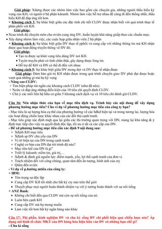 Giải pháp: Xdựng được các nhóm làm việc bao gồm các chuyên gia, những người thấu hiểu kỳ
vọng của KH, và người ở bộ phận kdoanh. Nhóm làm việc hỗ trợ nhau để cùng đi đến thống nhất, thấu
hiểu KH để đáp ứng tốt hơn.
+ Khoảng cách 3: Sự khác biệt giữa các đặc tính chi tiết CLDV được nhận biết với quá trình thực tế
phân phối với KH.
Giải pháp:
• Ncao trình độ chuyên môn cho nviên cung ứng DV, huấn luyện khả năng gtiếp theo các chuẩn mực.
• Xây dựng nhóm làm việc, các cuộc họp giữa nhân viên 2 bộ phận
+ Khoảng cách 4: Sự khác biệt giữa DV thực tế pphối và cung cấp với những thông tin mà KH nhận
được qua hoạt động truyền thông về DV đó.
Giải pháp:
• Tạo ra được sự khát vọng tiêu dùng DV nơi KH.
• Tuyên truyền phải có tính chân thật, gây dựng được lòng tin.
• Hỗ trợ để KH và DN có thể đi đến với nhau
+ Khoảng cách 5: Sự khác biệt giữa DV mong đợi và DV thực tế nhận được
Giải pháp: Đảm bảo giá trị KH nhận được trong quá trình chuyển giao DV phải đạt được hoặc
vượt quá những gì mà họ kỳ vọng
- Nâng cao CLDV:
+ Tìm biện pháp rút ngắn các khoảng cách CLDV (như đã nêu).
+ Ncứu và đáp ứng những điều kiện của 10 tiêu chí quyết định CLDV.
+ Chú ý các mối liên hệ hữu cơ giữa 5 khoảng cách dịch vụ và 10 tiêu chí đánh giá CLDV.
Câu 16: Nêu nhận thức của bạn về mục tiêu dịch vụ. Trình bày các nội dung để xây dựng
phương hướng mục tiêu? Cho ví dụ về phương hướng mục tiêu của công ty bạn?
- Mục tiêu là sự lượng hóa cụ thể của phương hướng về các hđkd hiện tại và trong tương lai, lượng hóa
các hoạt động chiến lược khác nhau của các đối thủ cạnh tranh.
- Mục tiêu giúp xác định mqh qua lại giữa các thị trường quan trọng với DN, mang lại khả năng & ý
định trực tiếp cho việc ra quyết định độc lập, tối ưu ở tất cả các cấp của DN.
- Để xd phương hướng mục tiêu cần xác định 9 nội dung sau:
+ Xđịnh KH mục tiêu
+ Xđịnh sp DV chủ yếu của DN
+ Vị trí hiện tại của DN trong cạnh tranh
+ Cnghệ cơ bản của DN đạt tới trình độ nào?
+ Mục tiêu ktế của DN là gì”
+ Triết lý kdoanh: niềm tin, giá trị,…
+ Xđịnh & đánh giá nguồn lực: điểm mạnh, yếu, lợi thế cạnh tranh của đơn vị
+ Trách nhiệm đối với công chúng, quan tâm đến ấn tượng, hình ảnh của cty
+ Qtâm đến nviên
- Ví dụ về p.hướng mtiêu của công ty:
+ IBM:
• Tôn trọng sự độc lập
• Cung cấp DV KH tốt nhất cho bất kỳ cty nào trên thế giới
• Thuyết phục mọi người hoàn thành nhiệm vụ với ý tưởng hoàn thành với sự nổi tiếng
+ ANZ Bank:
• Không chỉ biết đến qua CLDV mà còn sự nổi tiếng của nó.
• Luôn bên cạnh KH
• Cung cấp DV mà họ mong muốn
• Làm việc tốt hơn bất kỳ ngân hàng nào khác
Câu 17: Thị phần, kinh nghiệm DV và chu kỳ sống DV chi phối hiệu quả chiến lược ntn? Áp
dụng mô hình tổ chức MKT của DN hàng hóa hiện hữu vào DV có những hạn chế gì?
- Chu kì sống
 