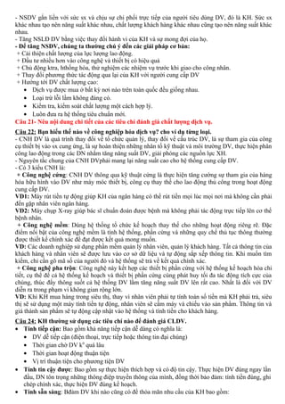 - NSDV gắn liền với sức sx và chịu sự chi phối trực tiếp của người tiêu dùng DV, đó là KH. Sức sx
khác nhau tạo nên năng suất khác nhau, chất lượng khách hàng khác nhau cũng tạo nên năng suất khác
nhau.
- Tăng NSLĐ DV bằng việc thay đổi hành vi của KH và sự mong đợi của họ.
- Để tăng NSDV, chúng ta thường chú ý đến các giải pháp cơ bản:
+ Cải thiện chất lượng của lực lượng lao động.
+ Đầu tư nhiều hơn vào công nghệ và thiết bị có hiệu quả
+ Chủ động ktra, hthống hóa, thử nghiệm các nhiệm vụ trước khi giao cho công nhân.
+ Thay đổi phương thức tác động qua lại của KH với người cung cấp DV
+ Hướng tới DV chất lượng cao:
• Dịch vụ được mua ở bất kỳ nơi nào trên toàn quốc đều giống nhau.
• Loại trừ lỗi lầm không đáng có.
• Kiểm tra, kiểm soát chất lượng một cách hợp lý.
• Luôn đưa ra hệ thống tiêu chuẩn mới.
Câu 21- Nêu nội dung chi tiết của các tiêu chí đánh giá chất lượng dịch vụ.
Câu 22: Bạn hiểu thế nào về công nghiệp hóa dịch vụ? cho ví dụ từng loại.
- CNH DV là quá trình thay đổi về tổ chức quản lý, thay đổi về cấu trúc DV, là sự tham gia của công
cụ thiết bị vào sx cung ứng, là sự hoàn thiện những nhân tố kỹ thuật và môi trường DV, thực hiện phân
công lao động trong các DN nhằm tăng năng suất DV, giải phóng các nguồn lực XH.
- Nguyên tắc chung của CNH DVphải mang lại năng suất cao cho hệ thống cung cấp DV.
- Có 3 kiểu CNH là:
+ Công nghệ cứng: CNH DV thông qua kỹ thuật cứng là thực hiện tăng cường sự tham gia của hàng
hóa hữu hình vào DV như máy móc thiết bị, công cụ thay thế cho lao động thủ công trong hoạt động
cung cấp DV.
VD1: Máy rút tiền tự động giúp KH của ngân hàng có thể rút tiền mọi lúc mọi nơi mà không cần phải
đến gặp nhân viên ngân hàng.
VD2: Máy chụp X-ray giúp bác sĩ chuẩn đoán được bệnh mà không phải tác động trực tiếp lên cơ thể
bệnh nhân.
+ Công nghệ mềm: Dùng hệ thống tổ chức kế hoạch thay thế cho những hoạt động riêng rẽ. Đặc
điểm nổi bật của công nghệ mềm là tính hệ thống, phần cứng và những quy chế thủ tục thông thường
được thiết kế chính xác để đạt được kết quả mong muốn.
VD: Các doanh nghiệp sử dụng phần mềm quản lý nhân viên, quản lý khách hàng. Tất cả thông tin của
khách hàng và nhân viên sẽ được lưu vào cơ sở dữ liệu và tự động sắp xếp thông tin. Khi muốn tìm
kiếm, chỉ cần gõ mã số của người đó và hệ thống sẽ trả về kết quả chính xác.
+ Công nghệ pha trộn: Công nghệ này kết hợp các thiết bị phần cứng với hệ thống kế hoạch hóa chi
tiết, cụ thể để cả hệ thống kế hoạch và thiết bị phần cứng cùng phát huy tối đa tác động tích cực của
chúng, thúc đẩy thông suốt cả hệ thống DV lằm tăng năng suất DV lên rất cao. Nhất là đối với DV
diễn ra trong phạm vi không gian rộng lớn.
VD: Khi KH mua hàng trong siêu thị, thay vì nhân viên phải tự tính toán số tiền mà KH phải trả, siêu
thị sẽ sử dụng một máy tính tiền tự động, nhân viên sẽ cầm máy và chiếu vào sản phẩm. Thông tin và
giá thành sản phẩm sẽ tự động cập nhật vào hệ thống và tính tiền cho khách hàng.
Câu 24: KH thường sử dụng các tiêu chí nào để đánh giá CLDV.
• Tính tiếp cận: Bao gồm khả năng tiếp cận dễ dàng có nghĩa là:
• DV dễ tiếp cận (điện thoại, trực tiếp hoặc thông tin đại chúng)
• Thời gian chờ DV k0
quá lâu
• Thời gian hoạt động thuận tiện
• Vị trí thuận tiện cho phương tiện DV
• Tính tin cậy được: Bao gồm sự thực hiện thích hợp và có độ tin cậy. Thực hiện DV đúng ngay lần
đầu, DN tôn trọng những thông điệp truyền thông của mình, đồng thời bảo đảm: tính tiền đúng, ghi
chép chính xác, thực hiện DV đúng kế hoạch.
• Tính sẵn sàng: Bđảm DV khi nào cũng có để thỏa mãn nhu cầu của KH bao gồm:
 