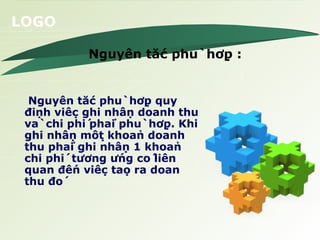 Nguyên tắc phù  hợp : Nguyên tắc phù  hợp quy định việc ghi nhận doanh thu và  chi phí phải phù  hợp. Khi ghi nhận một khoản doanh thu phải ghi nhận 1 khoản chi phí  tương ứng có liên quan đến việc tạo ra doan thu đó 