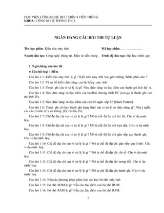 1
HỌC VIỆN CÔNG NGHỆ BƯU CHÍNH VIỄN THÔNG
KHOA: CÔNG NGHỆ THÔNG TIN 1
NGÂN HÀNG CÂU HỎI THI TỰ LUẬN
Tên học phần: Kiến trúc máy tính Mã học phần:…………............
Ngành đào tạo: Công nghệ thông tin, Điện tử viễn thông Trình độ đào tạo: Đại học chính quy
1. Ngân hàng câu hỏi thi
● Câu hỏi loại 1 điểm
Câu hỏi 1.1: Kiến trúc máy tính là gì ? Kiến trúc máy tính bao gồm những thành phần nào ?
Câu hỏi 1.2: Vẽ sơ đồ khối chức năng của hệ thống máy tính.
Câu hỏi 1.3: Thanh ghi của vi xử lý là gì? Nêu chức năng và đặc điểm của thanh ghi tích luỹ A.
Câu hỏi 1.4: Nêu chức năng và đặc điểm của bộ đếm chương trình PC (còn gọi là thanh ghi con
trỏ lệnh IP).
Câu hỏi 1.5: Nêu chức năng và đặc điểm của con trỏ ngăn xếp SP (Stack Pointer).
Câu hỏi 1.6: Thanh ghi cờ (hay thanh ghi trạng thái) của vi xử lý có chức năng gì? Nêu ý nghĩa
của các cờ nhớ (C), cờ không (Z), cờ dấu (S).
Câu hỏi 1.7: Chế độ địa chỉ của vi xử lý là gì ? Mô tả chế độ địa chỉ tức thì. Cho ví dụ minh
hoạ.
Câu hỏi 1.8: Chế độ địa chỉ của vi xử lý là gì ? Mô tả chế độ địa chỉ trực tiếp. Cho ví dụ minh
hoạ.
Câu hỏi 1.9: Chế độ địa chỉ của vi xử lý là gì ? Mô tả chế độ địa chỉ gián tiếp qua thanh ghi.
Cho ví dụ minh hoạ.
Câu hỏi 1.10: Chế độ địa chỉ của vi xử lý là gì ? Mô tả chế độ địa chỉ gián tiếp qua ô nhớ. Cho
ví dụ minh hoạ.
Câu hỏi 1.11: Chế độ địa chỉ của vi xử lý là gì ? Mô tả chế độ địa chỉ chỉ số. Cho ví dụ minh
hoạ.
Câu hỏi 1.12: Chế độ địa chỉ của vi xử lý là gì ? Mô tả chế độ địa chỉ tương đối. Cho ví dụ
minh hoạ.
Câu hỏi 1.13: Chế độ địa chỉ của vi xử lý là gì ? Mô tả chế độ địa chỉ thanh ghi. Cho ví dụ
minh hoạ.
Câu hỏi 1.14: Nêu các phương pháp phân loại các loại bộ nhớ máy tính.
Câu hỏi 1.15: Bộ nhớ ROM là gì? Nếu các đặc điểm của bộ nhớ ROM.
Câu hỏi 1.16: Bộ nhớ RAM là gì? Nếu các đặc điểm của bộ nhớ RAM.
 