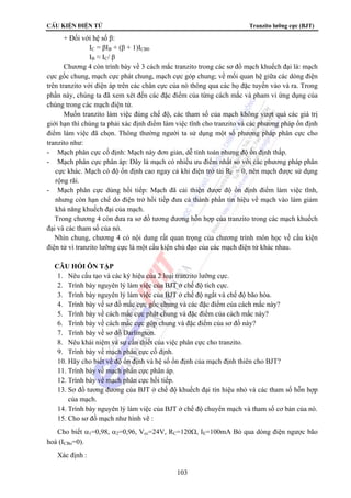CÊu kiÖn ®iÖn tö Tranzito lưỡng cực (BJT) 
103 
+ Đối với hệ số β: 
IC = βIB + (β + 1)ICB0 
IB ≈ IC/ β 
Chương 4 còn trình bày về 3 cách mắc tranzito trong các sơ đồ mạch khuếch đại là: mạch 
cực gốc chung, mạch cực phát chung, mạch cực góp chung; về mối quan hệ giữa các dòng điện 
trên tranzito với điện áp trên các chân cực của nó thông qua các họ đặc tuyến vào và ra. Trong 
phần này, chúng ta đã xem xét đến các đặc điểm của từng cách mắc và pham vi ứng dụng của 
chúng trong các mạch điện tử. 
Muốn tranzito làm việc đúng chế độ, các tham số của mạch không vượt quá các giá trị 
giới hạn thì chúng ta phải xác định điểm làm việc tĩnh cho tranzito và các phương pháp ổn định 
điểm làm việc đã chọn. Thông thường người ta sử dụng một số phương pháp phân cực cho 
tranzito như: 
- Mạch phân cực cố định: Mạch này đơn giản, dễ tính toán nhưng độ ổn định thấp. 
- Mạch phân cực phân áp: Đây là mạch có nhiều ưu điểm nhất so với các phương pháp phân 
cực khác. Mạch có độ ổn định cao ngay cả khi điện trở tải RC = 0, nên mạch được sử dụng 
rộng rãi. 
- Mạch phân cực dùng hồi tiếp: Mạch đã cải thiện được độ ổn định điểm làm việc tĩnh, 
nhưng còn hạn chế do điện trở hồi tiếp đưa cả thành phần tín hiệu về mạch vào làm giảm 
khả năng khuếch đại của mạch. 
Trong chương 4 còn đưa ra sơ đồ tương đương hỗn hợp của tranzito trong các mạch khuếch 
đại và các tham số của nó. 
Nhìn chung, chương 4 có nội dung rất quan trọng của chương trình môn học về cấu kiện 
điện tử vì tranzito lưỡng cực là một cấu kiện chủ đạo của các mạch điện tử khác nhau. 
CÂU HỎI ÔN TẬP 
1. Nêu cấu tạo và các ký hiệu của 2 loại tranzito lưỡng cực. 
2. Trình bày nguyên lý làm việc của BJT ở chế độ tích cực. 
3. Trình bày nguyên lý làm việc của BJT ở chế độ ngắt và chế độ bão hòa. 
4. Trình bày về sơ đồ mắc cực gốc chung và các đặc điểm của cách mắc này? 
5. Trình bày về cách mắc cực phát chung và đặc điểm của cách mắc này? 
6. Trình bày về cách mắc cực góp chung và đặc điểm của sơ đồ này? 
7. Trình bày về sơ đồ Darlington. 
8. Nêu khái niệm và sự cần thiết của việc phân cực cho tranzito. 
9. Trình bày về mạch phân cực cố định. 
10. Hãy cho biết về độ ổn định và hệ số ổn định của mạch định thiên cho BJT? 
11. Trình bày về mạch phân cực phân áp. 
12. Trình bày về mạch phân cực hồi tiếp. 
13. Sơ đồ tương đương của BJT ở chế độ khuếch đại tín hiệu nhỏ và các tham số hỗn hợp 
của mạch. 
14. Trình bày nguyên lý làm việc của BJT ở chế độ chuyển mạch và tham số cơ bản của nó. 
15. Cho sơ đồ mạch như hình vẽ : 
Cho biết α1=0,98, α2=0,96, Vcc=24V, RC=120Ω, IE=100mA Bỏ qua dòng điện ngược bão 
hoà (ICBo=0). 
Xác định : 
 