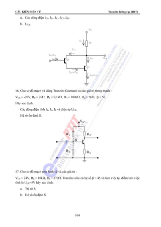 CÊu kiÖn ®iÖn tö Tranzito lưỡng cực (BJT) 
1 R 
104 
a. Các dòng điện IC1, IB1, IE1, IC2, IB2. 
b. UCE. 
RC 
Q2 
Q1 
IC 
IC1 
IC2 
IB=IB1 
IE1=IB2 
IE=IE2 
UCE 
VCC 
16. Cho sơ đồ mạch và dùng Tranzito Gecmani và các giá trị trong mạch : 
VCC = -20V, RC = 2kΩ, RE = 0,1kΩ, R1 = 100kΩ, R2 = 5kΩ, β = 50. 
Hãy xác định: 
Các dòng điện tĩnh IB, IC, IE và điện áp UCE. 
Hệ số ổn định S. 
R 
R 
V 
C 
E 
CC 
R2 
B 
17. Cho sơ đồ mạch như hình vẽ và các giá trị : 
VCC = 24V, RC = 10kΩ, RE = 270Ω. Tranzito silic có hệ số β = 45 và làm việc tại điểm làm việc 
tĩnh là UCE=5V hãy xác định: 
a. Trị số R 
b. Hệ số ổn định S 
 