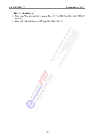 CÊu kiÖn ®iÖn tö Tranzito lưỡng cực (BJT) 
TÀI LIỆU THAM KHẢO 
1. Giáo trình “Cấu kiện điện tử và quang điện tử”, Trần Thị Cầm, Học viện CNBCVT, 
106 
năm 2002. 
2. Giáo trình “Kỹ thuật điện tử”, Đỗ Xuân Thụ, NXB GD 1997 
 