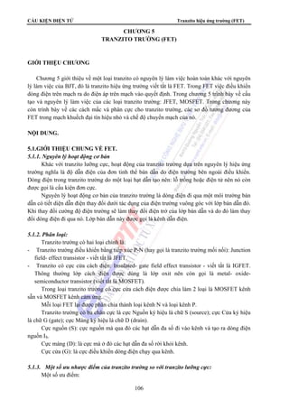 CẤU KIỆN ĐIỆN TỬ Tranzito hiệu ứng trường (FET) 
CHƯƠNG 5 
TRANZITO TRƯỜNG (FET) 
106 
GIỚI THIỆU CHƯƠNG 
Chương 5 giới thiệu về một loại tranzito có nguyên lý làm việc hoàn toàn khác với nguyên 
lý làm việc của BJT, đó là tranzito hiệu ứng trường viết tắt là FET. Trong FET việc điều khiển 
dòng điện trên mạch ra do điện áp trên mạch vào quyết định. Trong chương 5 trình bày về cấu 
tạo và nguyên lý làm việc của các loại tranzito trường: JFET, MOSFET. Trong chương này 
còn trình bày về các cách mắc và phân cực cho tranzito trường, các sơ đồ tương đương của 
FET trong mạch khuếch đại tín hiệu nhỏ và chế độ chuyển mạch của nó. 
NỘI DUNG. 
5.1.GIỚI THIỆU CHUNG VỀ FET. 
5.1.1. Nguyên lý hoạt động cơ bản 
Khác với tranzito lưỡng cực, hoạt động của tranzito trường dựa trên nguyên lý hiệu ứng 
trường nghĩa là độ dẫn điện của đơn tinh thể bán dẫn do điện trường bên ngoài điều khiển. 
Dòng điện trong tranzito trường do một loại hạt dẫn tạo nên: lỗ trống hoặc điện tử nên nó còn 
được gọi là cấu kiện đơn cực. 
Nguyên lý hoạt động cơ bản của tranzito trường là dòng điện đi qua một môi trường bán 
dẫn có tiết diện dẫn điện thay đổi dưới tác dụng của điện trường vuông góc với lớp bán dẫn đó. 
Khi thay đổi cường độ điện trường sẽ làm thay đổi điện trở của lớp bán dẫn và do đó làm thay 
đổi dòng điện đi qua nó. Lớp bán dẫn này được gọi là kênh dẫn điện. 
5.1.2. Phân loại: 
Tranzito trường có hai loại chính là: 
- Tranzito trường điều khiển bằng tiếp xúc P-N (hay gọi là tranzito trường mối nối): Junction 
field- effect transistor - viết tắt là JFET. 
- Tranzito có cực cửa cách điện: Insulated- gate field effect transistor - viết tắt là IGFET. 
Thông thường lớp cách điện được dùng là lớp oxit nên còn gọi là metal- oxide-semiconductor 
transistor (viết tắt là MOSFET). 
Trong loại tranzito trường có cực cửa cách điện được chia làm 2 loại là MOSFET kênh 
sẵn và MOSFET kênh cảm ứng. 
Mỗi loại FET lại được phân chia thành loại kênh N và loại kênh P. 
Tranzito trường có ba chân cực là cực Nguồn ký hiệu là chữ S (source); cực Cửa ký hiệu 
là chữ G (gate); cực Máng ký hiệu là chữ D (drain). 
Cực nguồn (S): cực nguồn mà qua đó các hạt dẫn đa số đi vào kênh và tạo ra dòng điện 
nguồn IS. 
Cực máng (D): là cực mà ở đó các hạt dẫn đa số rời khỏi kênh. 
Cực cửa (G): là cực điều khiển dòng điện chạy qua kênh. 
5.1.3. Một số ưu nhược điểm của tranzito trường so với tranzito lưỡng cực: 
Một số ưu điểm: 
 