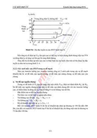 CẤU KIỆN ĐIỆN TỬ Tranzito hiệu ứng trường (FET) 
Vùng 
thuần 
trở 
ID (mA) 
12 
10 
8 
6 
4 
2 
Vùng dòng điện ID không đổi UGS = 0v 
UGS = - 0,5v 
-1v 
- 2v 
Đánh thủng 
- 4v 
0 5 10 15 20 25 30 UDS (v) 
UDSbh 
Hình 5-6 : Họ đặc tuyến ra của JFET kênh loại N. 
Nếu tăng trị số điện áp UDS lên quá cao có thể xảy ra hiện tượng đánh thủng tiếp xúc P-N 
và dòng điện ID sẽ tăng vọt lên gọi là vùng đánh thủng. 
Thay đổi trị số điện áp trên cực cửa và thực hiện lại các bước như trên sẽ thu được họ đặc 
111 
tuyến ra như mô tả trong hình 5- 6. 
5.2.2. Các cách mắc của JFET trong sơ đồ mạch 
Như các tranzito lưỡng cực, tranzito trường cũng có 3 cách mắc trong các sơ đồ mạch 
khuếch đại là: sơ đồ mắc cực nguồn chung, sơ đồ mắc cực máng chung, sơ đồ mắc cực cửa 
chung. 
a. Sơ đồ cực nguồn chung: 
Trong sơ đồ hình (5-7), nguồn cung cấp một chiều VDD, điện trở định thiên RG, tải RD. 
Sơ đồ mắc cực nguồn chung giống như sơ đồ mắc cực phát chung đối với các tranzito lưỡng 
cực, có điểm khác là dòng vào IG thực tế bằng 0 và trở kháng vào rất lớn. 
Đặc điểm của sơ đồ cực nguồn chung: 
- Tín hiệu vào và tín hiệu ra ngược pha nhau. 
- Trở kháng vào rất lớn Zvào = RGS ≈ ∞ 
- Trở kháng ra Zra = RD // rd 
- Hệ số khuếch đại điện áp μ ≈ S rd  1 
Đối với tranzito JFET kênh N thì hệ số khuếch đại điện áp khoảng từ 150 lần đến 300 
lần, còn đối với tranzito JFET kênh loại P thì hệ số khuếch đại chỉ bằng một nửa là khoảng từ 
75 lần đến 150 lần. 
 