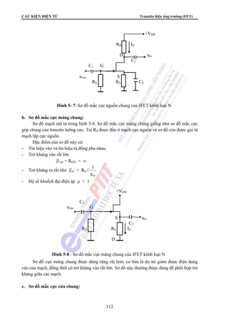 CẤU KIỆN ĐIỆN TỬ Tranzito hiệu ứng trường (FET) 
112 
b. Sơ đồ mắc cực máng chung: 
Sơ đồ mạch mô tả trong hình 5-8. Sơ đồ mắc cực máng chung giống như sơ đồ mắc cực 
góp chung của tranzito lưỡng cực. Tải RS được đấu ở mạch cực nguồn và sơ đồ còn được gọi là 
mạch lặp cực nguồn. 
Đặc điểm của sơ đồ này có: 
- Tín hiệu vào và tín hiệu ra đồng pha nhau. 
- Trở kháng vào rất lớn 
Zvào = RGD = ∞ 
- Trở kháng ra rất nhỏ Zra = RS // 
1 
m g 
- Hệ số khuếch đại điện áp μ  1 
Sơ đồ cực máng chung được dùng rộng rãi hơn, cơ bản là do nó giảm được điện dung 
vào của mạch, đồng thời có trở kháng vào rất lớn. Sơ đồ này thường được dùng để phối hợp trở 
kháng giữa các mạch. 
c. Sơ đồ mắc cực cửa chung: 
+VDD 
RD ID 
D ura 
C2 
C1 G 
uvào S 
RG RS CS 
Hình 5- 7: Sơ đồ mắc cực nguồn chung của JFET kênh loại N 
+VDD 
C1 
uvào G 
S ura 
C2 
RG RS IS 
D 
Hình 5-8 : Sơ đồ mắc cực máng chung của JFET kênh loại N 
 