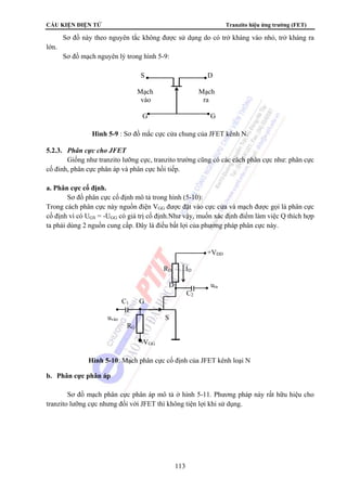 CẤU KIỆN ĐIỆN TỬ Tranzito hiệu ứng trường (FET) 
Sơ đồ này theo nguyên tắc không được sử dụng do có trở kháng vào nhỏ, trở kháng ra 
S D 
Mạch Mạch 
vào ra 
G G 
Hình 5-9 : Sơ đồ mắc cực cửa chung của JFET kênh N. 
RD ID 
D ura 
Hình 5-10: Mạch phân cực cố định của JFET kênh loại N 
113 
lớn. 
Sơ đồ mạch nguyên lý trong hình 5-9: 
5.2.3. Phân cực cho JFET 
Giống như tranzito lưỡng cực, tranzito trường cũng có các cách phân cực như: phân cực 
cố đinh, phân cực phân áp và phân cực hồi tiếp. 
a. Phân cực cố định. 
Sơ đồ phân cực cố định mô tả trong hình (5-10): 
Trong cách phân cực này nguồn điện VGG được đặt vào cực cửa và mạch được gọi là phân cực 
cố định vì có UGS = -UGG có giá trị cố định.Như vậy, muốn xác định điểm làm việc Q thích hợp 
ta phải dùng 2 nguồn cung cấp. Đây là điều bất lợi của phương pháp phân cực này. 
uvào S 
b. Phân cực phân áp 
+VDD 
C2 
C1 G 
RG 
-VGG 
Sơ đồ mạch phân cực phân áp mô tả ở hình 5-11. Phương pháp này rất hữu hiệu cho 
tranzito lưỡng cực nhưng đối với JFET thì không tiện lợi khi sử dụng. 
 