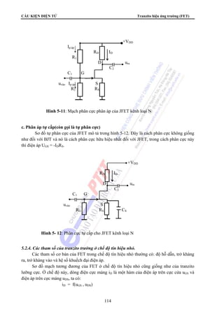 CẤU KIỆN ĐIỆN TỬ Tranzito hiệu ứng trường (FET) 
114 
c. Phân áp tự cấp(còn gọi là tự phân cực) 
Sơ đồ tự phân cực của JFET mô tả trong hình 5-12. Đây là cách phân cực không giống 
như đối với BJT và nó là cách phân cực hữu hiệu nhất đối với JFET, trong cách phân cực này 
thì điện áp UGS = -IDRS. 
5.2.4. Các tham số của tranzito trường ở chế độ tín hiệu nhỏ. 
Các tham số cơ bản của FET trong chế độ tín hiệu nhỏ thường có: độ hỗ dẫn, trở kháng 
ra, trở kháng vào và hệ số khuếch đại điện áp. 
Sơ đồ mạch tương đương của FET ở chế độ tín hiệu nhỏ cũng giống như của tranzito 
lưỡng cực. Ở chế độ này, dòng điện cực máng iD là một hàm của điện áp trên cực cửa uGS và 
điện áp trên cực máng uDS, ta có: 
iD = f(uGS , uDS) 
+VDD 
Ip.áp 
RD ID 
R1 
D ura 
C2 
C1 G 
uvào Ip.áp S 
R2 RS 
Hình 5-11: Mạch phân cực phân áp của JFET kênh loại N 
+VDD 
RD ID 
D ura 
C2 
C1 G 
uvào S 
RG RS CS 
Hình 5- 12: Phân cực tự cấp cho JFET kênh loại N 
 