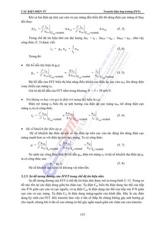 CẤU KIỆN ĐIỆN TỬ Tranzito hiệu ứng trường (FET) 
Khi cả hai điện áp trên cực cửa và cực máng đều biến đổi thì dòng điện cực máng sẽ thay 
i 
i 
∂ 
∂ 
i = Δ 
D 
u 
D i = g u + 1 (5. 4) 
= u 
115 
đổi theo: 
DS 
GS 
DS 
GS 
DS 
D 
GS 
u U const. 
u + 
u U const. 
= 
Δ 
= 
Δ 
∂ 
∂ 
(5. 3) 
Trong chế độ tín hiệu nhỏ các đại lượng ΔiD = id ; ΔuGS = ugs ; ΔuDS = uds , như vậy 
công thức (5. 3) được viết: 
ds 
d m gs u 
r 
d 
Trong đó: 
• Độ hỗ dẫn (ký hiệu là gm): 
i 
d 
u U const 
= 
i 
D 
Δ 
u U const 
g = i 
D 
u U const. 
DS 
gs 
DS 
GS 
DS 
GS 
m 
Δ = = 
≈ 
∂ 
∂ = 
(5. 5) 
Độ hỗ dẫn của FET biểu thị khả năng điều khiển của điện áp cực cửa uGS lên dòng điện 
xoay chiều cực máng iD. 
Giá trị độ hỗ dẫn của FET nằm trong khoảng: S = 3 ÷ 20 mA/V. 
• Trở kháng ra hay còn gọi là điện trở máng (ký hiệu là rd): 
Điện trở máng rd biểu thị sự ảnh hưởng của điện áp cực máng uDS tới dòng điện cực 
máng iD ta có công thức: 
u 
= 
ds 
i U const 
u 
DS 
i U const 
u 
DS 
i U const 
r = 
GS 
d 
GS 
D 
GS 
D 
d 
Δ 
≈ 
Δ = = 
∂ 
∂ = 
(5. 6) 
• Hệ số khuếch đại điện áp μ: 
Hệ số khuếch đại điện áp chỉ số lần điện áp trên cực cửa tác động lên dòng điện cực 
máng mạnh hơn so với điện áp trên cực máng. Ta có công thức: 
μ = 
ds 
u I =const 
u 
DS 
u I const 
u 
DS 
u I const 
D 
gs 
D 
GS 
D 
GS 
Δ 
≈ 
Δ = 
∂ 
∂ = 
(5. 7) 
So sánh các công thức tính độ hỗ dẫn gm, điện trở máng rd và hệ số khuếch đại điện áp μ, 
ta có công thức sau: 
μ = gm rd (5. 8) 
Hệ số khuếch đại có trị số khoảng vài trăm lần. 
5.2.5. Sơ đồ tương đương của JFET trong chế độ tín hiệu nhỏ. 
Sơ đồ tương đương của FET ở chế độ tín hiệu nhỏ được mô tả trong hình 5- 13. Trong sơ 
đồ này tồn tại các điện dung giữa ba chân cực. Tụ điện Cgs biểu thị điện dung rào thế của tiếp 
xúc P-N giữa cực cửa và cực nguồn, và tụ điện Cgd là điện dung rào thế của tiếp xúc P-N giữa 
cực cửa và cực máng. Tụ điện Cds là điện dung máng-nguồn của kênh dẫn. Đây là các điện 
dung ký sinh của FET. Khi tranzito làm việc ở tần số thấp thì chúng không gây anh hưởng gì 
cho mạch, nhưng khi ở tần số cao chúng có thể gây ngắn mạch giữa các chân cực của tranzito. 
 