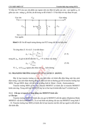 CẤU KIỆN ĐIỆN TỬ Tranzito hiệu ứng trường (FET) 
Vì tiếp xúc P-N của cực cửa phân cực ngược nên các điện trở giữa cực cửa - cực nguồn rgs và 
giữa cực cửa - máng rgd rất lớn, do đó trong sơ đồ ở hình 5- 13 hai điện trở này được bỏ qua. 
Cực cửa Cgd Cực máng 
G D 
Cgs gm ugs rd Cds 
S S 
Cực nguồn 
Hình 5- 13: Sơ đồ mạch tương đương của FET trong chế độ tín hiệu nhỏ 
Từ công thức (5. 4) và (5. 1) ta tính được: 
g g U (5. 9) 
− 
= (5.10) 
116 
⎞ 
⎟ ⎟ 
⎠ 
⎛ 
⎜ ⎜ 
= − 
⎝ 
GS 
ng¾t 
1 
GS 
m mo U 
trong đó mo g là giá trị độ hỗ dẫn khi U 0 GS = và được xác định: 
g I 
ng¾t 
2 
GS 
Do 
mo U 
Vì Do I và UGSngắt ngược pha nhau nên mo g luôn dương. 
5.3. TRANZITO TRƯỜNG LOẠI CỰC CỬA CÁCH LY (IGFET) 
Đây là loại tranzito trường có cực cửa cách điện với kênh dẫn điện bằng một lớp cách 
điện mỏng. Lớp cách điện thường dùng là chất oxit nên ta thường gọi tắt là tranzito trường loại 
MOS. Tên gọi MOS được viết tắt từ ba từ tiếng Anh là: Metal - Oxide - Semiconductor. 
Tranzito trường MOS có hai loại: tranzito MOSFET có kênh sẵn và tranzito MOSFET 
kênh cảm ứng. Trong mỗi loại MOSFET này lại có hai loại là kênh dẫn loại P và kênh loại N. 
5.3.1. Cấu tạo và nguyên lý hoạt động của MOSFET kênh sẵn: 
a. Cấu tạo: 
Tranzito trường MOSFET kênh sẵn còn gọi là MOSFET-chế độ nghèo (Depletion-Mode 
MOSFET viết tắt là DMOSFET). Ta có mô hình mô phỏng cấu tạo của MOSFET trong hình 5 
– 14. Tranzito trường loại MOS có kênh sẵn là loại tranzito mà khi chế tạo người ta đã chế tạo 
sẵn kênh dẫn. 
 
