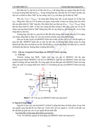 CẤU KIỆN ĐIỆN TỬ Tranzito hiệu ứng trường (FET) 
Khi điện áp UDS đạt tới trị số bão hòa (UDSb.h.) thì dòng điện cực máng cũng đạt tới một 
trị số gọi là dòng điện bão hòa IDb.h.. Trong trường hợp này, lớp tiếp xúc P-N chạm vào đáy của 
lớp oxit và kênh có điểm thắt tại cực máng, nên UDSbh còn được gọi là điện áp “thắt”. 
Nếu cho ⏐UDS⏐⏐UDSb.h.⏐ thì dòng điện không thay đổi và giữ nguyên trị số bão hòa 
IDb.h.. Đồng thời, tiếp xúc P-N bị phân cực ngược càng mạnh về phía cực máng, làm cho chiều 
dài của phần kênh bị thắt tăng lên. Độ chênh lệch của điện áp ΔUDS = ⎪UDS⎪-⎪UDSbh⎪ được 
đặt lên đoạn kênh bị thắt và làm cho cường độ điện trường ở đây tăng, giúp cho số các lỗ 
trống vượt qua đoạn kênh bị thắt không thay đổi, do vậy dòng IDbh giữ không đổi. Ta có vùng 
dòng điện ID bão hòa. 
Trường hợp, nếu đặt UDS quá lớn sẽ dẫn đến hiện tượng đánh thủng tiếp xúc P-N ở phía 
cực máng, dòng điện ID tăng vọt. Lúc này tranzito chuyển sang vùng đánh thủng. 
Qua các họ đặc tuyến của MOSFET kênh sẵn ta thấy nó làm việc ở cả 2 chế độ nghèo và 
giàu hạt dẫn. MOSFET kênh sẵn có mức ồn nhỏ nên nó thường được dùng trong các tầng 
khuếch đại đầu tiên của thiết bị cao tần. Độ hỗ dẫn gm của nó phụ thuộc vào điện áp UGS nên hệ 
số khuếch đại điện áp thường được tự động điều khiển. 
5.3.2. Cấu tạo và nguyên lý hoạt động của MOSFET kênh cảm ứng. 
a. Cấu tạo: 
Tranzito trường loại MOS kênh cảm ứng còn gọi là MOSFET chế độ giàu 
(Enhancement-Mode MOSFET viết tắt là E-MOSFET). Khi chế tạo MOSFET kênh cảm ứng 
người ta không chế tạo kênh dẫn. Do công nghệ chế tạo đơn giản nên MOSFET kênh cảm ứng 
được sản xuất và sử dụng nhiều hơn. Hình 5-17 mô phỏng cấu tạo của MOSFET kênh cảm ứng 
loại P 
S G 
P P 
Si(N) 
Hình 5 – 17: Cấu tạo của MOSFET kênh cảm ứng loại P 
119 
Kim loại 
SiO2 
Tiếp xúc 
P-N 
b. Nguyên lý hoạt động 
Đế 
Nguyên lý làm việc của loại kênh P và kênh N giống hệt nhau chỉ khác nhau về cực tính 
của nguồn cung cấp đặt lên các chân cực. Trước tiên, nối cực nguồn S với đế và nối đất, sau 
đó cấp điện áp giữa cực cửa và cực nguồn để tạo kênh dẫn. 
- Tạo kênh dẫn và khả năng điều khiển của tranzito: 
Ví dụ: Ta trình bày nguyên lý hoạt động của MOSFET kênh cảm ứng loại P. 
 