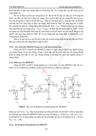 CẤU KIỆN ĐIỆN TỬ Tranzito hiệu ứng trường (FET) 
kênh hẹp dần về phía cực máng, điện trở kênh tăng lên. Ta có đoạn dốc của đặc tuyến gọi là 
vùng thuần trở. 
Khi trị số điện áp trên cực máng đạt trị số, mà tại đó bề dày của tiếp xúc P-N tăng lên 
chạm vào đáy của lớp oxit ở phía cực máng, thì ta gọi là điện áp cực máng bão hòa (UDSbh). 
Lúc này dòng điện ID đạt trị số bão hòa IDb.h.. Tiếp tục cho điện áp UDS càng âm hơn, thì bề dày 
của tiếp xúc P-N càng tăng về phía cực máng, phần kênh bị thắt lại càng tăng lên và chiều 
dài của kênh bị ngắn lại, nhưng dòng điện không đổi và ID = IDbh. Trong trường hợp này, độ gia 
tăng của điện áp cực máng ΔUDS =⎪UDS⎪-⎪UDSbh⎪ sẽ được đặt lên đoạn kênh bị thắt. Và nó 
tác dụng trực tiếp lên phần kênh còn lại, kích thích sự chuyển dịch của các hạt lỗ trống từ cực 
nguồn vượt qua đoạn kênh bị thắt để về cực máng làm cho dòng điện ID không đổi. ta có 
vùng dòng ID không đổi. 
Nếu trị số âm của UDS quá lớn thì có thể xảy ra hiện tượng đánh thủng lớp tiếp xúc P-N ở 
phía cực máng, làm cho dòng điện ID tăng vọt lên. 
5.3.3. Các cách mắc MOSFET trong các sơ đồ mạch khuếch đại 
Giống như JFET, tranzito loại MOSFET cũng có 3 cách mắc cơ bản là cực nguồn chung, 
cực máng chung và cực cửa chung. Trong 3 cách mắc này thì cách mắc cực cửa chung không 
được sử dụng trên thực tế. Do vậy, thông thường ta sử dụng hai cách mắc nguồn chung và 
máng chung. 
+VDD +VDD +VDD 
RD RD 
RD C2 R1 C2 
C1 Ur C1 Ur 
Uv Uv 
RG Uv R2 RS CS 
a/ b/ c/ 
Hình 5 – 21: Các cách phân cực thông thường cho MOSFET 
122 
5.3.4. Phân cực cho MOSFET 
Cũng như BJT và JFET, thông thường có 3 cách phân cực cho MOSFET như chỉ ra ở 
hình 5-21 là: a/ phân cực cố định, b/ phân cực hồi tiếp và c/ phân cực phân áp. 
C2 
Ur C1 RG 
Cách phân cực cố định như hình 5-21a cho MOSFET kênh sẵn với điện áp UGS=0 gọi là 
phân cực zero và ID = IDo. Đây là cách phân cực đơn giản nhất. Sơ đồ hình 5-21b là cách phân 
cực hồi tiếp cực máng cho MOSFET kênh cảm ứng. Do dòng IG = 0 nên URG = 0V và Ur = Uv . 
Sơ đồ hình 5-21c là mạch phân cực phân áp. Ở cách phân áp này có trở kháng vào Zv = R1//R2; 
UGS = UG – IDRS. 
5.3.4. Sơ đồ mạch tương đương của MOSFET 
 