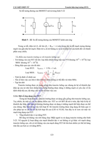 CẤU KIỆN ĐIỆN TỬ Tranzito hiệu ứng trường (FET) 
Sơ đồ tương đương của MOSFET mô tả trong hình 5-22 
UGS Zv gmUGS rd UDS 
Hình 5 – 22: Sơ đồ tương đương của MOSFET kênh cảm ứng 
Trong sơ đồ, điện trở Zv rất lớn (Zv = RGS ≈ ∞) nên trong các sơ đồ mạch tương đương 
mạch vào gần như hở mạch. Điện trở rd là trở kháng ra và nó là điện trở của kênh đối với thành 
phần xoay chiều. 
 Ưu điểm của tranzito trường so với tranzito lưỡng cực: 
- Trở kháng vào của FET rất lớn: loại điều khiển bằng tiếp xúc P-N khoảng 1010 ÷ 1013Ω; loại 
MOS khoảng 1013 ÷ 1015Ω. 
- Dòng điện qua cực cửa rất nhỏ: 
Loại JFET: IG(JFET) = 1 PA ÷ 1 nA 
1 Loại MOS : IG(MOS) = ( 
÷ 
1 )IGJFET 
123 
10 
20 
- Tính ổn định về nhiệt cao 
- Tần số làm việc cao như ở đèn điện tử chân không có thể đến vài trăm MHz. 
- Tạp âm nhỏ 
Tranzito trường được sử dụng giống như tranzito lưỡng cực nhưng do hệ số khuếch đại 
điện áp của nó nhỏ hơn nhiều nên chúng thường được dùng ở những mạch có yêu cầu về ổn 
định nhiệt độ cao, độ nhạy cao và tần số làm việc cao. 
5.3.6. Một số ứng dụng của FET 
Trong kỹ thuật điện tử, tranzito trường được sử dụng gần giống như tranzito lưỡng cực. 
Tuy nhiên, do một số các ưu nhược điểm của FET so với BJT đã nói ở trên, đặc biệt là hệ số 
khuếch đại thấp, mà tranzito trường thường được sử dụng ở những mạch thể hiện được ưu thế 
của chúng. Đặc biệt trong việc tích hợp IC thì tranzito trường được ứng dụng rất hiệu quả vì 
cho phép tạo ra các IC có độ tích hợp rất cao (LSI và VLSI). Sau đây ta sẽ xem xét một vài 
mạch ứng dụng của FET. 
1. Tầng khuếch đại vi sai dùng FET. 
Để tăng trở kháng vào (tới hàng chục MΩ) người ta sử dụng tranzito trường như hình 
5-23. Về nguyên lý hoạt động của mạch khuếch đại vi sai không có gì khác với mạch dùng 
tranzito lưỡng cực, chỉ có trở kháng vào của mạch dùng FET thì lớn hơn nhiều (có thể tới hàng 
trăn lần cao hơn so với dùng BJT). 
 
