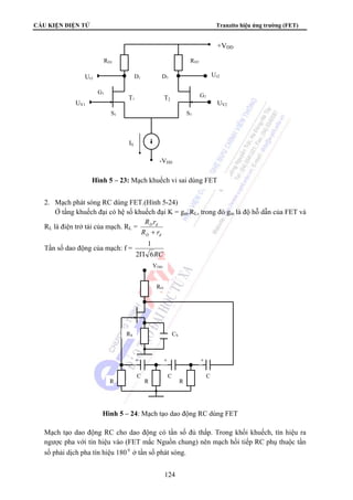 CẤU KIỆN ĐIỆN TỬ Tranzito hiệu ứng trường (FET) 
RD1 RD2 
D1 D2 
T1 T2 
S1 S2 
-VDD 
IS 
G1 
Ur1 
Hình 5 – 23: Mạch khuếch vi sai dùng FET 
UV1 
2. Mạch phát sóng RC dùng FET.(Hình 5-24) 
+VDD 
Ur2 
UV2 
G2 
Ở tầng khuếch đại có hệ số khuếch đại K = gm.RL, trong đó gm là độ hỗ dẫn của FET và 
RS CS 
+ + + 
C 
Hình 5 – 24: Mạch tạo dao động RC dùng FET 
124 
RL là điện trở tải của mạch. RL = 
R r 
+ 
D d 
R r 
D d 
Tần số dao động của mạch: f = 
1 
Π 
2 6RC 
VDD 
RD 
R 
C 
R 
R 
C 
Mạch tạo dao động RC cho dao động có tần số đủ thấp. Trong khối khuếch, tín hiệu ra 
ngược pha với tín hiệu vào (FET mắc Nguồn chung) nên mạch hồi tiếp RC phụ thuộc tần 
số phải dịch pha tín hiệu 180 0 ở tần số phát sóng. 
 