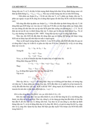 CẤU KIỆN ĐIỆN TỬ Cấu kiện Thyristo 
thủng tiếp xúc T1 và T3 thì đây là hiện tượng đánh thủng kiểu thác lũ hay đánh thủng zener với 
điện áp đánh thủng Uđ.t. = Uđ.t.T1 + UĐ.t.T3. Nếu xảy ra hiện tượng này thì coi như SCR hỏng. 
+ Khi phân cực thuận (UAK  0) thì các tiếp xúc T1 và T3 phân cực thuận, tiếp xúc T2 
phân cực ngược và qua SCR cũng chỉ có dòng điện ngược rất nhỏ (hay SCR ở chế độ trở kháng 
cao). 
Nếu tăng dần điện áp phân cực thuận UAK  0 lên đến điện áp đánh thủng tiếp xúc T2 thì 
dòng điện qua SCR tăng vọt. Lúc này cả 3 tiếp xúc P-N đều coi như được phân cực thuận, điện 
trở của chúng rất nhỏ làm cho sụt áp trên SCR giảm hẳn xuống còn khoảng từ 1 ÷ 2 V. Trị số 
điện áp mà tại đó xảy ra đánh thủng tiếp xúc T2 được gọi là điện áp đỉnh khuỷu UBO. Trị số 
UBO này thường vào khoảng từ 200 ÷ 400V. Vùng điện áp này ta gọi là vùng chặn thuận. 
Như vậy, khi SCR đã dẫn điện thì dòng điện qua nó không thể khống chế được trong 
SCR mà nó được hạn chế nhờ điện trở mắc ở mạch ngoài. 
Theo sơ đồ mạch tương đương ở hình 6- 2 của SCR ta thấy, khi SCR dẫn điện thì qua nó 
có dòng điện I chạy từ A đến K và giữa các tiếp xúc P-N của 2 tranzito Q1 và Q2 có các dòng 
điện vào và ra là: 
IC1 = IB2 và IC2 = IB1 (6. 1) 
131 
Trong đó: 
IC1 = α1I + ICBo1 
IC2 = α2I + ICBo2 
Và α1, α2 là hệ số khuếch đại thác lũ alpha (hay số nhân thác lũ). 
Dòng điện tổng qua SCR là: 
I = IC1 + IC2 = I(α1 + α2) + ICBo1 + ICBo2 (6. 2) 
Thay: 
ICBo1 + ICBo2 = ICBo 
ICBo là dòng điện ngược bão hòa của tiếp xúc P-N. 
Vậy ta có: 
I = 
I 
CBo 
α +α 
1- ( ) 
1 2 
(6. 3) 
Như vậy, khi (α1 + α2) = 1 thì dòng điện tăng vọt và không giới hạn được, nó tương ứng 
với tiếp xúc T2 được phân cực thuận. Lúc này, SCR dẫn điện và có nghĩa là cả hai tranzito Q1 
và Q2 đều dẫn bão hòa. Lúc này, SCR ở chế độ ON: đóng mạch, hệ số khuếch đại α của hai 
tranzito hở nên nhỏ và đạt được điều kiện (α1 + α2) = 1. 
 Khi ta đưa dòng điện điều khiển vào cực điều khiển G (IG ≠ 0): 
Khi cho một dòng điện vào cực điều khiển G, nó có thể làm tăng hệ số α mà không phụ 
thuộc vào điện áp và dòng điện. Như vậy, dòng IG có tác dụng gia tăng hạt dẫn thiểu số cho lớp 
bán dẫn P2 để cho tiếp xúc T2 thông sớm hơn. Tuỳ theo trị số của dòng IG mà điện áp đánh 
thủng tiếp xúc T2 và trị số dòng điện duy trì IH thay đổi. Khi IG có giá trị càng lớn thì UBo càng 
nhỏ và IH càng nhỏ. Quan hệ này được thể hiện qua đặc tuyến Vôn-Ampe của SCR biểu diễn 
trong hình 6-3. 
 