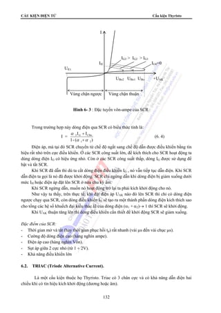 CẤU KIỆN ĐIỆN TỬ Cấu kiện Thyristo 
I 
Trong trường hợp này dòng điện qua SCR có biểu thức tính là: 
132 
I = 
I + 
I 
2 G CBo 
α α 
1- ( ) 
1 2 
α 
+ 
(6. 4) 
Điện áp, mà tại đó SCR chuyển từ chế độ ngắt sang chế độ dẫn được điều khiển bằng tín 
hiệu rất nhỏ trên cực điều khiển. Ở các SCR công suất lớn, để kích thích cho SCR hoạt động ta 
dùng dòng điện IG có hiệu ứng nhỏ. Còn ở các SCR công suất thấp, dòng IG được sử dụng để 
bật và tắt SCR. 
Khi SCR đã dẫn thì dù ta cắt dòng điện điều khiển IG , nó vẫn tiếp tục dẫn điện. Khi SCR 
dẫn điện ta gọi là nó đã được khởi động. SCR chỉ ngừng dẫn khi dòng điện bị giảm xuống dưới 
mức IH hoặc điện áp đặt lên SCR ở nửa chu kỳ âm. 
Khi SCR ngừng dẫn, muốn nó hoạt động trở lại ta phải kích khởi động cho nó. 
Như vậy ta thấy, trên thực tế, khi đặt điện áp UAK nào đó lên SCR thì chỉ có dòng điện 
ngược chạy qua SCR, còn dòng điều khiển IG sẽ tạo ra một thành phần dòng điện kích thích sao 
cho tổng các hệ số khuếch đại kiểu thác lũ của dòng điện (α1 + α2)→ 1 thì SCR sẽ khởi động. 
Khi UAK thuận tăng lên thì dòng điều khiển cần thiết để khởi động SCR sẽ giảm xuống. 
Đặc điểm của SCR: 
- Thời gian mở và tắt (hay thời gian phục hồi tp) rất nhanh (vài μs đến vài chục μs). 
- Cường độ dòng điện cao (hàng nghìn ampe). 
- Điện áp cao (hàng nghìn Vôn). 
- Sụt áp giữa 2 cực nhỏ (từ 1 ÷ 2V). 
- Khả năng điều khiển lớn 
6.2. TRIAC (Triode Alternative Current). 
Là một cấu kiện thuộc họ Thyristo. Triac có 3 chân cực và có khả năng dẫn điện hai 
chiều khi có tín hiệu kích khởi động (dương hoặc âm). 
IG3  IG2  IG1 
IH IG0=0 
Uđ.t. 
UBo2 UBo1 UBo +UAK 
Vùng chặn ngược Vùng chặn thuận 
Hình 6- 3 : Đặc tuyến vôn-ampe của SCR 
 