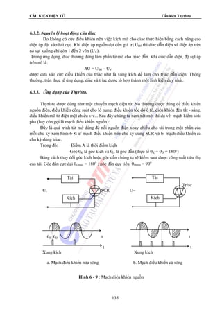 CẤU KIỆN ĐIỆN TỬ Cấu kiện Thyristo 
135 
6.3.2. Nguyên lý hoạt động của diac 
Do không có cực điều khiển nên việc kích mở cho diac thực hiện bằng cách nâng cao 
điện áp đặt vào hai cực. Khi điện áp nguồn đạt đến giá trị UB0 thì diac dẫn điện và điện áp trên 
nó sụt xuống chỉ còn 1 đến 2 vôn (UV). 
Trong ứng dụng, diac thường dùng làm phần tử mở cho triac dẫn. Khi diac dẫn điện, độ sụt áp 
trên nó là: 
ΔU = UB0 – UV 
được đưa vào cực điều khiển của triac như là xung kích để làm cho triac dẫn điện. Thông 
thường, trên thực tế ứng dụng, diac và triac được tổ hợp thành một linh kiện duy nhất. 
6.3.3. Ứng dụng của Thyristo. 
Thyristo được dùng như một chuyển mạch điện tử. Nó thường được dùng để điều khiển 
nguồn điện, điều khiển công suất cho lò nung, điều khiển tốc độ ô tô, điều khiển đèn tắt - sáng, 
điều khiển mô tơ điện một chiều v.v... Sau đây chúng ta xem xét một thí dụ về mạch kiểm soát 
pha (hay còn gọi là mạch điều khiển nguồn): 
Đây là quá trình tắt mở dùng để nối nguồn điện xoay chiều cho tải trong một phần của 
mỗi chu kỳ xem hình 6-8: a/ mạch điều khiển nửa chu kỳ dùng SCR và b/ mạch điều khiển cả 
chu kỳ dùng triac. 
Trong đó: Điểm A là thời điểm kích 
Góc θK là góc kích và θD là góc dẫn (thực tế θK + θD = 180°) 
Bằng cách thay đổi góc kích hoặc góc dẫn chúng ta sẽ kiểm soát được công suất tiêu thụ 
của tải. Góc dẫn cực đại θDmax = 1800 ; góc dẫn cực tiểu θDmin = 900 
Triac 
Tải 
U~ SCR U~ 
Kích 
Tải 
Kích 
θK θD t t 
t t 
Xung kích Xung kích 
a. Mạch điều khiển nửa sóng b. Mạch điều khiển cả sóng 
Hình 6 - 9 : Mạch điều khiển nguồn 
 