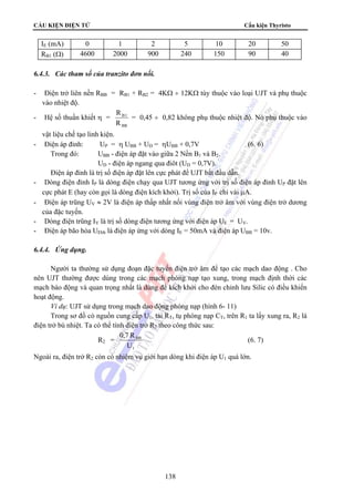 CẤU KIỆN ĐIỆN TỬ Cấu kiện Thyristo 
IE (mA) 0 1 2 5 10 20 50 
RB1 (Ω) 4600 2000 900 240 150 90 40 
0,7 R (6. 7) 
138 
6.4.3. Các tham số của tranzito đơn nối. 
- Điện trở liên nền RBB = RB1 + RB2 = 4KΩ ÷ 12KΩ tùy thuộc vào loại UJT và phụ thuộc 
vào nhiệt độ. 
- Hệ số thuần khiết η = 
B 1 
R 
BB 
R 
= 0,45 ÷ 0,82 không phụ thuộc nhiệt độ. Nó phụ thuộc vào 
vật liệu chế tạo linh kiện. 
- Điện áp đỉnh: UP = η UBB + UD = ηUBB + 0,7V (6. 6) 
Trong đó: UBB - điện áp đặt vào giữa 2 Nền B1 và B2. 
UD - điện áp ngang qua điôt (UD = 0,7V). 
Điện áp đỉnh là trị số điện áp đặt lên cực phát để UJT bắt đầu dẫn. 
- Dòng điện đỉnh IP là dòng điện chạy qua UJT tương ứng với trị số điện áp đỉnh UP đặt lên 
cực phát E (hay còn gọi là dòng điện kích khởi). Trị số của IP chỉ vài μA. 
- Điện áp trũng UV ≈ 2V là điện áp thấp nhất nối vùng điện trở âm với vùng điện trở dương 
của đặc tuyến. 
- Dòng điện trũng IV là trị số dòng điện tương ứng với điện áp UE = UV. 
- Điện áp bão hòa UEbh là điện áp ứng với dòng IE = 50mA và điện áp UBB = 10v. 
6.4.4. Ứng dụng. 
Người ta thường sử dụng đoạn đặc tuyến điện trở âm để tạo các mạch dao động . Cho 
nên UJT thường được dùng trong các mạch phóng nạp tạo xung, trong mạch định thời các 
mạch báo động và quan trọng nhất là dùng để kích khởi cho đèn chỉnh lưu Silic có điều khiển 
hoạt động. 
Ví dụ: UJT sử dụng trong mạch dao động phóng nạp (hình 6- 11) 
Trong sơ đồ có nguồn cung cấp U1, tải RT, tụ phóng nạp CT, trên R1 ta lấy xung ra, R2 là 
điện trở bù nhiệt. Ta có thể tính điện trở R2 theo công thức sau: 
R2 = 
BB 
U 
1 
Ngoài ra, điện trở R2 còn có nhiệm vụ giới hạn dòng khi điện áp U1 quá lớn. 
 