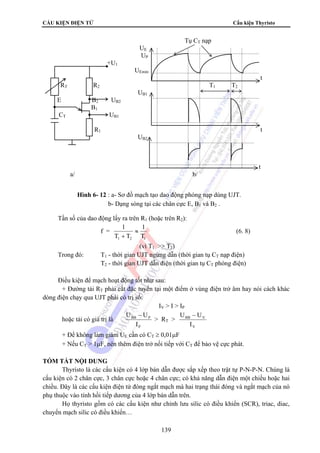 CẤU KIỆN ĐIỆN TỬ Cấu kiện Thyristo 
Tần số của dao động lấy ra trên R1 (hoặc trên R2): 
≈ (6. 8) 
(vì T1 
139 
f = 1 1 
T T T 1 2 1 + 
 T2) 
Trong đó: T1 - thời gian UJT ngừng dẫn (thời gian tụ CT nạp điện) 
T2 - thời gian UJT dẫn điện (thời gian tụ CT phóng điện) 
Điều kiện để mạch hoạt động tốt như sau: 
+ Đường tải RT phải cắt đặc tuyến tại một điểm ở vùng điện trở âm hay nói cách khác 
dòng điện chạy qua UJT phải có trị số: 
IV  I  IP 
hoặc tải có giá trị là 
U − U 
BB P 
I 
P 
 RT  
U − U 
BB V 
I 
V 
+ Để không làm giảm UE cần có CT ≥ 0,01μF 
+ Nếu CT  1μF, nên thêm điện trở nối tiếp với CT để bảo vệ cực phát. 
TÓM TẮT NỘI DUNG 
Thyristo là các cấu kiện có 4 lớp bán dẫn được sắp xếp theo trật tự P-N-P-N. Chúng là 
cấu kiện có 2 chân cực, 3 chân cực hoặc 4 chân cực; có khả năng dẫn điện một chiều hoặc hai 
chiều. Đây là các cấu kiện điện tử đóng ngắt mạch mà hai trạng thái đóng và ngắt mạch của nó 
phụ thuộc vào tính hồi tiếp dương của 4 lớp bán dẫn trên. 
Họ thyristo gồm có các cấu kiện như chỉnh lưu silic có điều khiển (SCR), triac, diac, 
chuyển mạch silic có điều khiển… 
Tụ CT nạp 
UE 
UP 
+U1 
UEmin 
t 
RT R2 T1 T2 
UB1 
E B2 UB2 
B1 
CT UB1 
R1 t 
UB2 
t 
a/ b/ 
Hình 6- 12 : a- Sơ đồ mạch tạo dao động phóng nạp dùng UJT. 
b- Dạng sóng tại các chân cực E, B1 và B2 . 
 