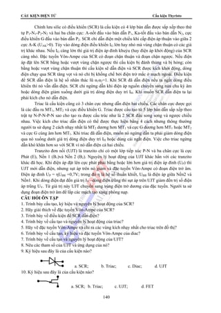 CẤU KIỆN ĐIỆN TỬ Cấu kiện Thyristo 
Chỉnh lưu silic có điều khiển (SCR) là cấu kiện có 4 lớp bán dẫn được sắp xếp theo thứ 
tự P1-N1-P2-N2 và hai ba chân cực: A-nốt đấu vào bán dẫn P1, Ka-tốt đấu vào bán dẫn N2, cực 
điều khiển G đấu vào bán dẫn P2. SCR chỉ dẫn điện một chiều khi cấp điện áp thuận vào giữa 2 
cực A-K (UAK0). Tùy vào dòng điện điều khiển IG lớn hay nhỏ mà vùng chặn thuận có các giá 
trị khác nhau. Nếu IG càng lớn thì giá trị điện áp đỉnh khuỷu (hay điện áp khởi động) của SCR 
càng nhỏ. Đặc tuyến Vôn-Ampe của SCR có đoạn chặn thuận và đoạn chặn ngược. Nếu điện 
áp đặt lên SCR bằng hoặc vượt vùng chặn ngược thì cấu kiện bị đánh thủng và bị hỏng; còn 
bằng hoặc vượt vùng chặn thuận thì cấu kiện sẽ dẫn điện và SCR được kích khởi động, dòng 
điện chạy qua SCR tăng vọt và nó chỉ bị khống chế bởi điện trở mắc ở mạch ngoài. Điều kiện 
để SCR dẫn điện là hệ số nhân thác lũ α1α2=1. Khi SCR đã dẫn điện nếu ta ngắt dòng điều 
khiển thì nó vẫn dẫn điện. SCR chỉ ngừng dẫn khi điện áp nguồn chuyển sang nửa chu kỳ âm 
hoặc dòng điện giảm xuống dưới giá trị dòng điện duy trì IH. Khi muốn SCR dẫn điện ta lại 
phải kích cho nó dẫn điện. 
Triac là cấu kiện cũng có 3 chân cực nhưng dẫn điện hai chiều. Các chân cực được gọi 
là các đầu ra MT1, MT2 và cực điều khiển G. Triac được cấu tạo từ 5 lớp bán dẫn sắp xếp theo 
trật tự N-P-N-P-N sao cho tạo ra được cấu trúc như là 2 SCR đấu song song và ngược chiều 
nhau. Việc kích cho triac dẫn điện có thể được thực hiện bằng 4 cách nhưng thông thường 
người ta sử dụng 2 cách nhạy nhất là MT2 dương hơn MT1 và cực G dương hơn MT1 hoặc MT2 
và cực G cùng âm hơn MT1. Khi triac đã dẫn điện, muốn nó ngừng dẫn ta phải giảm dòng điện 
qua nó xuống dưới giá trị dòng điện duy trì IH hoặc dùng cái ngắt điện. Việc cho triac ngừng 
dẫn khó khăn hơn so với SCR vì nó dẫn điện cả hai chiều. 
Tranzito đơn nối (UJT) là tranzito chỉ có một lớp tiếp xúc P-N và ba chân cực là cực 
Phát (E), Nền 1 (B1)và Nền 2 (B2). Nguyên lý hoạt động của UJT khác hẳn với các tranzito 
khác đã học. Khi điện áp đặt lên cực phát phải bằng hoặc lớn hơn giá trị điện áp đỉnh (UP) thì 
UJT mới dẫn điện, nhưng sụt áp trên nó giảm và đặc tuyến Vôn-Ampe có đoạn điện trở âm. 
Điện áp đỉnh UP = ηUBB +0,7V; trong đó η là hệ số thuần khiết, UBB là điện áp giữa Nền2 và 
Nền1. Khi dòng điện đạt đến giá trị IV –dòng điện trũng thì sụt áp trên UJT giảm đến trị số điện 
áp trũng UV. Từ giá trị này UJT chuyển sang vùng điện trở dương của đặc tuyến. Người ta sử 
dụng đoạn điện trở âm để lắp các mạch tạo xung phóng nạp. 
CÂU HỎI ÔN TẬP 
1. Trình bày cấu tạo, ký hiệu và nguyên lý hoạt động của SCR? 
2. Hãy giải thích về đặc tuyến Vôn-Ampe của SCR? 
3. Trình bày về điều kiện để SCR dẫn điện? 
4. Trình bày về cấu tạo và nguyên lý hoạt động của triac? 
5. Hãy vẽ đặc tuyến Vôn-Ampe và chỉ ra các vùng kích nhạy nhất cho triac trên đồ thị? 
6. Trình bày về cấu tạo, ký hiệu và đặc tuyến Vôn-Ampe của diac? 
7. Trình bày về cấu tạo và nguyên lý hoạt động của UJT? 
8. Nêu các tham số của UJT và ứng dụng của nó? 
9. Ký hiệu sau đây là của cấu kiện nào? 
a. SCR; b. Triac; c. Diac; d. UJT 
140 
10. Ký hiệu sau đây là của cấu kiện nào? 
a. SCR; b. Triac; c. UJT; d. FET 
 