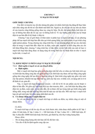 CẤU KIỆN ĐIỆN TỬ Vi mạch tích hợp 
CHƯƠNG 7 
VI MẠCH TÍCH HỢP 
141 
GIỚI THIỆU CHƯƠNG 
Các điôt và tranzito tuy rất nhỏ nhưng khi ghép với nhiều linh kiện thụ động để thực hiện 
một chức năng nào đó thì nó vẫn thành một khối lớn. Ngoài ra, do chế tạo rời rạc nên các tham 
số của tranzito cũng không giống nhau tuy cùng ký hiệu. Do đó, khi ghép nhiều linh kiện rời 
rạc sẽ không bảo đảm độ tin cậy cao và không kinh tế. Vì vậy hướng phát triển của kỹ thuật 
điện tử sau bán dẫn là kỹ thuật vi điện tử. 
Chương 7 này sẽ giới thiệu về khái niệm và phân loại vi mạch tích hợp, về các phương 
pháp chế tạo mạch tích hợp bán dẫn như qui trình quang khắc, qui trình plana và qui trình công 
nghệ epitaxi-plana. Trong chương này cũng trình bày về các phương pháp chế tạo các cấu kiện 
điện tử trong vi mạch bán dẫn: điện trở, tụ điện, cuộn cảm, tranzito và điốt cũng như các chi 
tiết khác.Đồng thời, chương 7 cũng trình bày về đặc điểm và các tính chất của một số loại vi 
mạch tích hợp hiện đang được sử dụng rộng rãi trong lĩnh vực kỹ thuật điện tử như vi mạch 
tuyến tính, vi mạch số. 
NỘI DUNG: 
7.1. KHÁI NIỆM VÀ PHÂN LOẠI VI MẠCH TÍCH HỢP 
7.1.1. Định nghĩa vi mạch và các ưu khuyết điểm. 
a. Định nghĩa: 
Một vi mạch tích hợp bao gồm một chip đơn tinh thể silic có chứa các linh kiện tích cực 
và linh kiện thụ động cùng dây nối giữa chúng. Các linh kiện này được chế tạo bằng công nghệ 
giống như công nghệ chế tạo điôt và tranzito riêng rẽ. Quá trình công nghệ này gồm việc nuôi 
cấy lớp epitaxi, khuếch tán tạp chất mặt nạ, nuôi cấy lớp oxit, và khắc oxit, sử dụng ảnh in li tô 
để định rõ các giản đồ... 
Vậy, vi mạch tích hợp (Integrated circuits - viết tắt là IC) là sản phẩm của kỹ thuật vi 
điện tử bán dẫn. Nó gồm các linh kiện tích cực như tranzito, điôt..., các linh kiện thụ động như 
điện trở, tụ điện, cuộn cảm, và các dây dẫn, tất cả được chế tạo trong một qui trình công nghệ 
thống nhất, trong một thể tích hay trên một bề mặt của vật liệu nền. Mỗi một loại vi mạch tích 
hợp chỉ giữ một hoặc vài chức năng nhất định nào đó. 
b. Ưu nhược điểm của vi mạch điện tử: 
So với các mạch rời rạc vi mạch tích hợp có nhiều ưu điểm, tuy nhiên cũng có một số 
nhược điểm. 
 Ưu điểm: 
Vi mạch tích hợp có độ tin cậy rất cao, kích thước nhỏ, chứa được nhiều phần tử (IC bậc 1 
chứa 10 linh kiện, IC bậc 2 chứa 11 ÷ 100 linh kiện, IC bậc 3 chứa 101 ÷ 1000 linh kiện, IC 
bậc 4 chứa đến 10000 linh kiện hoặc lớn hơn), giá thành hạ, tiêu thụ ít năng lượng điện. 
 Nhược điểm: 
- Do sử dụng năng lượng nhỏ nên hạn chế tốc độ làm việc. 
- Yêu cầu về độ ổn định nguồn cung cấp cao. 
 