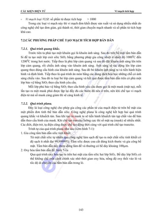CẤU KIỆN ĐIỆN TỬ Vi mạch tích hợp 
- Vi mạch loại VLSI: số phần tử được tích hợp  1000 
Trong các loại vi mạch này thì vi mạch đơn khối được sản xuất và sử dụng nhiều nhất do 
công nghệ chế tạo đơn giản, giá thành rẻ, thời gian chuyển mạch nhanh và số phần tử tích hợp 
khá cao. 
7.2.CÁC PHƯƠNG PHÁP CHẾ TẠO MẠCH TÍCH HỢP BÁN DẪN 
7.2.1. Quá trình quang khắc. 
Trước tiên ta phải tạo một khuôn gọi là khuôn ánh sáng. Sau đó trên bề mặt tấm bán dẫn 
Si đế ta tạo một lớp oxit silic SiO2 bằng phương pháp gia công nhiệt ở nhiệt độ 10000C đến 
12000C trong hơi nước. Tiếp theo là phủ lớp cảm quang và sau đó đặt khuôn ánh sáng lên trên 
lớp cảm quang, rồi chiếu ánh sáng vào khuôn ánh sáng. Ánh sáng sẽ tác động lên lớp cảm 
quang theo đúng cấu hình của khuôn ánh sáng. Sau đó bỏ khuôn ánh sáng ra và tiến hành hiện 
hình và định hình. Tiếp theo là quá trình ăn mòn bằng các dung dịch hóa học những chỗ có ánh 
sáng chiếu vào. Sau đó ta loại bỏ lớp cảm quang và kết quả được tấm bán dẫn trên có phủ một 
lớp bảo vệ bằng SiO2 theo cấu hình yêu cầu. 
Mỗi lớp phủ bảo vệ bằng SiO2 theo cấu hình yêu cầu được gọi là một mask (mặt nạ), mỗi 
lần tạo ra một mask phải được lặp lại đầy đủ các bước đã nêu ở trên, nên khi chế tạo vi mạch 
điện tử mà số mask càng giảm thì sẽ càng kinh tế. 
143 
7.2.2. Quá trình plana. 
Đây là loại công nghệ cho phép gia công các phần tử của mạch điện tử trên bề mặt của 
một phiến đơn tinh thể bán dẫn silic. Công nghệ plana là công nghệ kết hợp hai quá trình 
quang khắc và khuếch tán. Sau khi tạo ra mask ta sẽ tiến hành khuếch tán tạp chất vào đế bán 
dẫn theo cấu hình của mask. Khi chế tạo tranzito lưỡng cực thì số mặt nạ (mask) sẽ nhiều nhất. 
Các điôt, điện trở, tụ điện cũng được chế tạo đồng thời cùng với quá trình chế tạo tranzito. 
Trình tự của quá trình plana như sau (xem hình 7-1): 
1. Gia công tấm bán dẫn silic tinh khiết: 
Từ một chất silic tự nhiên qua công nghệ làm sạch để tạo ra một chất silic tinh khiết có 
độ sạch ít nhất đạt 99,99999%. Tấm silic được cưa cắt đúng kích thước và gia công bề 
mặt. Tấm bán dẫn này được dùng làm đế và thường có bề dày khoảng 100μm. 
2. Oxy hóa tấm bán dẫn đế: hình 7-1a 
Qua quá trình oxy hóa tạo ra trên hai mặt của tấm silic hai lớp SiO2. Bề dày lớp SiO2 có 
thể khống chế một cách chính xác nhờ thời gian oxy hóa, nồng độ oxy thổi vào lò và 
tốc độ di chuyển của tấm bán dẫn trong lò. 
 