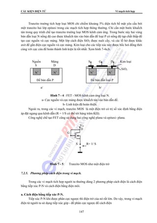 CẤU KIỆN ĐIỆN TỬ Vi mạch tích hợp 
Tranzito trường tích hợp loại MOS chỉ chiếm khoảng 5% diện tích bề mặt yêu cầu bởi 
một tranzito hai lớp epitaxi trong các mạch tích hợp thông thường. Chỉ cần một bước khuếch 
tán trong quy trình chế tạo tranzito trường loại MOS kênh cảm ứng. Trong bước này hai vùng 
bán dẫn loại N nồng độ cao được khuếch tán vào bán dẫn đế loại P có nồng độ tạp chất thấp để 
tạo cực nguồn và cực máng. Một lớp cách điện SiO2 được nuôi cấy, và các lỗ hở được khắc 
axit để gắn điện cực nguồn và cực máng. Kim loại cho các tiếp xúc này được bốc hơi đồng thời 
cùng với cực cửa để hoàn thành linh kiện là tốt nhất. Xem hình 7-4a,b. 
Nguồn Máng S G D Kim loại 
S D 
Ngoài ra, trong các vi mạch, tranzito MOS là một điện trở có trị số xác định bằng điện 
áp đặt ngang qua kênh dẫn (R = 1/S có thể tới hàng trăm KΩ). 
Công nghệ chế tạo FET cũng sử dụng hai công nghệ plana và epitaxi- plana. 
VD 
D 
G 
S R= 1/ S 
7.2.5. Phương pháp cách điện trong vi mạch. 
Trong các vi mạch tích hợp người ta thường dùng 2 phương pháp cách điện là cách điện 
bằng tiếp xúc P-N và cách điện bằng điện môi. 
147 
a. Cách điện bằng tiếp xúc P-N. 
Tiếp xúc P-N khi được phân cực ngược thì điện trở của nó rất lớn. Do vậy, trong vi mạch 
điện tử người ta sử dụng tiếp xúc góp - đế phân cực ngược để cách điện 
SiO2 
N+ N+ N+ N+ 
Đế bán dẫn P Đế bán dẫn loại P 
a/ b/ 
Hình 7 - 4 : FET - MOS kênh cảm ứng loại N. 
a- Cực nguồn và cực máng được khuếch tán vào bán dẫn đế. 
b- Linh kiện đã hoàn thiện. 
Hình 7 - 5: Tranzito MOS như một điện trở 
 