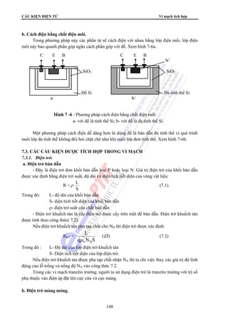 CẤU KIỆN ĐIỆN TỬ Vi mạch tích hợp 
C E B C E B 
148 
b. Cách điện bằng chất điện môi. 
Trong phương pháp này các phần tử sẽ cách điện với nhau bằng lớp điện môi, lớp điện 
môi này bao quanh phần góp ngăn cách phần góp với đế. Xem hình 7-6a. 
Một phương pháp cách điện dễ dàng hơn là dùng đế là bán dẫn đa tinh thể vì quá trình 
nuôi lớp đa tinh thể không đòi hỏi chặt chẽ như khi nuôi lớp đơn tinh thể. Xem hình 7-6b. 
7.3. CÁC CẤU KIỆN ĐƯỢC TÍCH HỢP TRONG VI MẠCH 
7.3.1. Điện trở. 
a. Điện trở bán dẫn 
- Đây là điện trở đơn khối bán dẫn loại P hoặc loại N. Giá trị điện trở của khối bán dẫn 
được xác định bằng điện trở suất, độ dài và diện tích tiết diện của vùng vật liệu: 
R =ρ L 
S 
(7.1) 
Trong đó: L- độ dài của khối bán dẫn 
S- diện tích tiết diện của khối bán dẫn 
ρ- điện trở suất của chất bán dẫn 
- Điện trở khuếch tán là các điện trở được cấy trên một đế bán dẫn. Điện trở khuếch tán 
được tính theo công thức( 7.2): 
Nếu điện trở khuếch tán pha tạp chất cho ND thì điện trở được xác định: 
L 
RKT = ( ) 
q N S 
n D 
Ω 
μ 
(7.2) 
Trong đó : L- Độ dài của lớp điện trở khuếch tán 
S- Diện tích tiết diện của lớp điện trở. 
Nếu điện trở khuếch tán được pha tạp chất nhận NA thì ta chỉ việc thay các giá trị độ linh 
động của lỗ trống và nồng độ NA vào công thức 7.2. 
Trong các vi mạch tranzito trường, người ta sử dụng điện trở là tranzito trường với trị số 
phụ thuộc vào điện áp đặt lên cực cửa và cực máng. 
b. Điện trở màng mỏng. 
N+ 
P SiO2 P SiO2 
N N 
Đế Si Đa tinh thể Si 
a/ b/ 
Hình 7 -6 : Phương pháp cách điện bằng chất điện môi: 
a- với đế là tinh thể Si; b- với đế là đa tinh thể Si. 
 