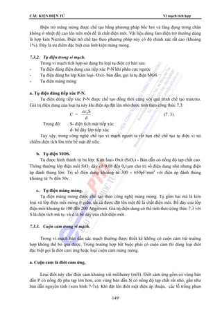 CẤU KIỆN ĐIỆN TỬ Vi mạch tích hợp 
Điện trở màng mỏng được chế tạo bằng phương pháp bốc hơi và lắng đọng trong chân 
không ở nhiệt độ cao lên trên một đế là chất điện môi. Vật liệu dùng làm điện trở thường dùng 
là hợp kim Nicrôm. Điện trở chế tạo theo phương pháp này có độ chính xác rất cao (khoảng 
1%). Đây là ưu điểm đặc biệt của linh kiện màng mỏng. 
149 
7.3.2. Tụ điện trong vi mạch. 
Trong vi mạch tích hợp sử dụng ba loại tụ điện cơ bản sau: 
- Tụ điện dùng điện dung của tiếp xúc P-N khi phân cực ngược 
- Tụ điện dùng ba lớp Kim loại- Oxit- bán dẫn, gọi là tụ điện MOS 
- Tụ điện màng mỏng 
a. Tụ điện dùng tiếp xúc P-N. 
Tụ điện dùng tiếp xúc P-N được chế tạo đồng thời cùng với quá trình chế tạo tranzito. 
Giá trị điện dung của loại tụ này khi điện áp đặt lên nhỏ được tính theo công thức 7.3: 
C = 
εε 0S 
d 
(7. 3) 
Trong đó: S- diện tích mặt tiếp xúc 
d- bề dày lớp tiếp xúc 
Tuy vậy, trong công nghệ chế tạo vi mạch người ta rất hạn chế chế tạo tụ điện vì nó 
chiếm diện tích lớn trên bề mặt đế silic. 
b. Tụ điện MOS. 
Tụ được hình thành từ ba lớp: Kim loại- Oxit (SiO2) - Bán dẫn có nồng độ tạp chất cao. 
Thông thường lớp điện môi SiO2 dày cỡ 0,08 đến 0,1μm cho trị số điện dung nhỏ nhưng điện 
áp đánh thủng lớn: Trị số điện dung khoảng từ 300 ÷ 650pF/mm2 với điện áp đánh thủng 
khoảng từ 7v đến 50v. 
c. Tụ điện màng mỏng. 
Tụ điện màng mỏng được chế tạo theo công nghệ màng mỏng. Tụ gồm hai má là kim 
loại và lớp điện môi mỏng ở giữa, tất cả được đặt lên một đế là chất điện môi. Bề dày của lớp 
điện môi khoảng từ 100 đến 200 Angstrom. Giá trị điện dung có thể tính theo công thức 7.3 với 
S là diện tích má tụ và d là bề dày của chất điện môi. 
7.3.3. Cuộn cảm trong vi mạch. 
Trong vi mạch bán dẫn các mạch thường được thiết kế không có cuộn cảm trừ trường 
hợp không thể bỏ qua được. Trong trường hợp bắt buộc phải có cuộn cảm thì dùng loại điôt 
đặc biệt gọi là điôt cảm ứng hoặc loại cuộn cảm màng mỏng. 
a. Cuộn cảm là điôt cảm ứng. 
Loại điôt này cho điện cảm khoảng vài milihenry (mH). Điôt cảm ứng gồm có vùng bán 
dẫn P có nồng độ pha tạp lớn hơn, còn vùng bán dẫn N có nồng độ tạp chất rất nhỏ, gần như 
bán dẫn nguyên tính (xem hình 7-7a). Khi đặt lên điôt một điện áp thuận, các lỗ trống phun 
 