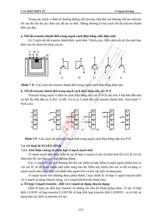 CẤU KIỆN ĐIỆN TỬ Vi mạch tích hợp 
Trong các mạch vi điện tử thường không chế tạo trực tiếp điôt mà thường chế tạo tranzito 
rồi sau đó nối tắt các chân cực để tạo ra điôt. Thông thường có hai cách nối tắt tranzito thành 
điôt sau đây. 
a. Nối tắt tranzito thành điôt trong mạch cách điện bằng chất điện môi. 
Có 5 cách nối tắt tranzito thành điôt, xem hình 7-8a,b,c,d,e. Mỗi cách nối sẽ cho một loại 
a/ b/ c/ d/ e/ 
Hình 7- 8 : Các cách nối tranzito thành điôt trong mạch cách điện bằng điện môi 
N+ N+ N+ N+ N+ N+ 
P P P P P P 
N N N N N N 
P- P P P P P 
a/ b/ c/ d/ e/ 
Hình 7-9 : Các cách nối tranzito thành điôt trong mạch cách điện bằng tiếp xúc P-N 
151 
điôt với các tham số riêng của nó. 
C B E 
N+ 
P 
N 
b. Nối tắt tranzito thành điôt trong mạch cách điện bằng tiếp xúc P-N. 
Tranzito trong mạch vi điện tử cách điện bằng tiếp xúc P-N là cấu trúc 4 lớp bán dẫn nên 
có thể lấy bốn đầu ra: E,B,C và Đế. Và ta có 5 cách đấu nối tranzito thành điôt. Xem hình 7- 
9a,b,c,d,e. 
7.4. VI MẠCH TUYẾN TÍNH 
7.4.1. Giới thiệu chung và phân loại vi mạch tuyến tính 
Vi mạch tuyến tính được hiểu là các tổ hợp vi mạch có các tín hiệu trên lối ra tỷ lệ với tín 
hiệu trên lối vào theo quy luật đường thẳng. 
Các vi mạch tuyến tính thường đòi hỏi các phần tử mắc thêm ở mạch ngoài nhiều hơn so 
với các IC số để hoàn thành một chức năng nào đó. Điều này khiến cho các sơ đồ sử dụng vi 
mạch tuyến tính nhạy cảm với nhiễu bên ngoài hơn và bởi vậy khó sử dụng hơn. 
Vi mạch tuyến tính thường được phân thành 2 loại chính là: tổ hợp vi mạch tranzito-điốt 
và vi mạch sử dụng chuyên dụng, và vi mạch khuếch đại thuật toán. 
a. Tổ hợp vi mạch tranzito - điốt và vi mạch sử dụng chuyên dụng: 
Gồm tổ hợp các điốt hay tranzito có những chỉ tiêu kỹ thuật giống nhau. Ví dụ: tổ hợp 
điốt CA3039, tổ hợp tranzito CA3813B, tổ hợp hỗn hợp tranzito điốt CA3093E - ta có thể sử 
dụng như các điốt và tranzito rời rạc. 
 
