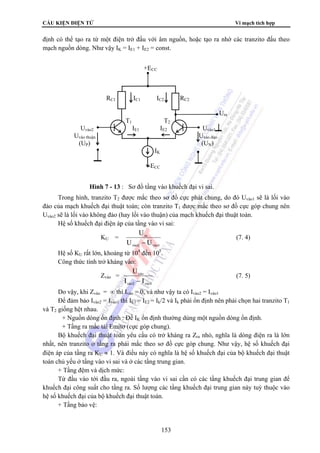CẤU KIỆN ĐIỆN TỬ Vi mạch tích hợp 
định có thể tạo ra từ một điện trở đấu với âm nguồn, hoặc tạo ra nhờ các tranzito đấu theo 
mạch nguồn dòng. Như vậy IK = IE1 + IE2 = const. 
Trong hình, tranzito T2 được mắc theo sơ đồ cực phát chung, do đó Uvào1 sẽ là lối vào 
đảo của mạch khuếch đại thuật toán; còn tranzito T1 được mắc theo sơ đồ cực góp chung nên 
Uvào2 sẽ là lối vào không đảo (hay lối vào thuận) của mạch khuếch đại thuật toán. 
Hệ số khuếch đại điện áp của tầng vào vi sai: 
153 
KU = 
U 
− 
ra 
U U 
vμo2 vμo1 
(7. 4) 
Hệ số KU rất lớn, khoảng từ 104 đến 105. 
Công thức tính trở kháng vào: 
Zvào = 
U 
− 
vμo 
I I 
vμo2 vμo1 
(7. 5) 
Do vậy, khi Zvào = ∞ thì Ivào = 0, và như vậy ta có Ivào2 = Ivào1 
Để đảm bảo Ivào2 = Ivào1 thì IE1 = IE2 = Ik/2 và Ik phải ổn định nên phải chọn hai tranzito T1 
và T2 giống hệt nhau. 
+ Nguồn dòng ổn định : Để IK ổn định thường dùng một nguồn dòng ổn định. 
+ Tầng ra mắc tải Emitơ (cực góp chung). 
Bộ khuếch đại thuật toán yêu cầu có trở kháng ra Zra nhỏ, nghĩa là dòng điện ra là lớn 
nhất, nên tranzito ở tầng ra phải mắc theo sơ đồ cực góp chung. Như vậy, hệ số khuếch đại 
điện áp của tầng ra KU ≈ 1. Và điều này có nghĩa là hệ số khuếch đại của bộ khuếch đại thuật 
toán chủ yếu ở tầng vào vi sai và ở các tầng trung gian. 
+ Tầng đệm và dịch mức: 
Từ đầu vào tới đầu ra, ngoài tầng vào vi sai cần có các tầng khuếch đại trung gian để 
khuếch đại công suất cho tầng ra. Số lượng các tầng khuếch đại trung gian này tuỳ thuộc vào 
hệ số khuếch đại của bộ khuếch đại thuật toán. 
+ Tầng bảo vệ: 
+ECC 
RC1 IC1 IC2 RC2 
Ura 
T1 T2 
Uvào2 IE1 IE2 Uvào1 
Uvào thuận Uvào đảo 
(UP) (UN) 
IK 
-ECC 
Hình 7 - 13 : Sơ đồ tầng vào khuếch đại vi sai. 
 