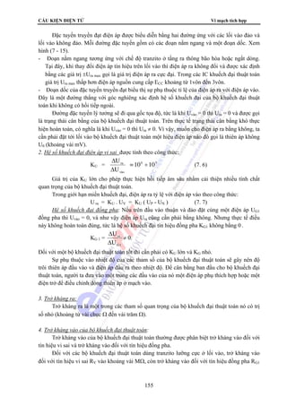 CẤU KIỆN ĐIỆN TỬ Vi mạch tích hợp 
Đặc tuyến truyền đạt điện áp được biểu diễn bằng hai đường ứng với các lối vào đảo và 
lối vào không đảo. Mỗi đường đặc tuyến gồm có các đoạn nằm ngang và một đoạn dốc. Xem 
hình (7 - 15). 
- Đoạn nằm ngang tương ứng với chế độ tranzito ở tầng ra thông bão hòa hoặc ngắt dòng. 
Tại đây, khi thay đổi điện áp tín hiệu trên lối vào thì điện áp ra không đổi và được xác định 
bằng các giá trị ±Ura max gọi là giá trị điện áp ra cực đại. Trong các IC khuếch đại thuật toán 
giá trị Ura max thấp hơn điện áp nguồn cung cấp ECC khoảng từ 1vôn đến 3vôn. 
- Đoạn dốc của đặc tuyến truyền đạt biểu thị sự phụ thuộc tỉ lệ của điện áp ra với điện áp vào. 
Đây là một đường thẳng với góc nghiêng xác định hệ số khuếch đại của bộ khuếch đại thuật 
toán khi không có hồi tiếp ngoài. 
Đường đặc tuyến lý tưởng sẽ đi qua gốc tọa độ, tức là khi Uvào = 0 thì Ura = 0 và được gọi 
là trạng thái cân bằng của bộ khuếch đại thuật toán. Trên thực tế trạng thái cân bằng khó thực 
hiện hoàn toàn, có nghĩa là khi Uvào = 0 thì Ura ≠ 0. Vì vậy, muốn cho điện áp ra bằng không, ta 
cần phải đặt tới lối vào bộ khuếch đại thuật toán một hiệu điện áp nào đó gọi là thiên áp không 
U0 (khoảng vài mV). 
2. Hệ số khuếch đại điện áp vi sai được tính theo công thức: 
U ÷ 
Δ 
KU = 4 5 
ra = 10 10 
U 
155 
vμo 
Δ 
(7. 6) 
Giá trị của KU lớn cho phép thực hiện hồi tiếp âm sâu nhằm cải thiện nhiều tính chất 
quan trọng của bộ khuếch đại thuật toán. 
Trong giới hạn miền khuếch đại, điện áp ra tỷ lệ với điện áp vào theo công thức: 
U ra = KU . UV = KU ( UP - UN ) (7. 7) 
Hệ số khuếch đại đồng pha: Nếu trên đầu vào thuận và đảo đặt cùng một điện áp UG1 
đồng pha thì Uvào = 0, và như vậy điện áp Ura cũng cần phải bằng không. Nhưng thực tế điều 
này không hoàn toàn đúng, tức là hệ số khuếch đại tín hiệu đồng pha KG1 không bằng 0 . 
KG 1 = 
U 
Δ 
ra 
U 
G 1 
Δ 
≠ 0. 
Đối với một bộ khuếch đại thuật toán tốt thì cần phải có KU lớn và KG nhỏ. 
Sự phụ thuộc vào nhiệt độ của các tham số của bộ khuếch đại thuật toán sẽ gây nên độ 
trôi thiên áp đầu vào và điện áp đầu ra theo nhiệt độ. Để cân bằng ban đầu cho bộ khuếch đại 
thuật toán, người ta đưa vào một trong các đầu vào của nó một điện áp phụ thích hợp hoặc một 
điện trở để điều chỉnh dòng thiên áp ở mạch vào. 
3. Trở kháng ra: 
Trở kháng ra là một trong các tham số quan trọng của bộ khuếch đại thuật toán nó có trị 
số nhỏ (khoảng từ vài chục Ω đến vài trăm Ω). 
4. Trở kháng vào của bộ khuếch đại thuật toán: 
Trở kháng vào của bộ khuếch đại thuật toán thường được phân biệt trở kháng vào đối với 
tín hiệu vi sai và trở kháng vào đối với tín hiệu đồng pha. 
Đối với các bộ khuếch đại thuật toán dùng tranzito lưỡng cực ở lối vào, trở kháng vào 
đối với tín hiệu vi sai RV vào khoảng vài MΩ, còn trở kháng vào đối với tín hiệu đồng pha RG1 
 