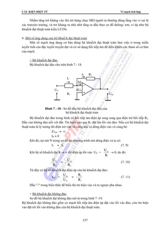 CẤU KIỆN ĐIỆN TỬ Vi mạch tích hợp 
Nhằm tăng trở kháng vào lên tới hàng chục MΩ người ta thường dùng tầng vào vi sai là 
các tranzito trường, và trở kháng ra nhỏ nhờ tầng ra đấu theo sơ đồ đaling- tơn, ví dụ như bộ 
khuếch đại thuật toán kiểu LF356. 
6. Một số ứng dụng của bộ khuếch đại thuật toán 
Một số mạch ứng dụng cơ bản dùng bộ khuếch đại thuật toán làm việc ở trong miền 
tuyến tính của đặc tuyến truyền đạt và có sử dụng hồi tiếp âm để điều khiển các tham số cơ bản 
của mạch. 
If Rf 
R1 Ura 
Hình 7 - 18 : Sơ đồ đấu bộ khuếch đại đảo của 
bộ khuếch đại thuật toán 
157 
+ Bộ khuếch đại đảo. 
Bộ khuếch đại đảo cho trên hình 7 - 18. 
I1 
NI0 
UV U0 
Bộ khuếch đại đảo trong hình có hồi tiếp âm điện áp song song qua điện trở hồi tiếp Rf. 
Đầu vào không đảo nối với đất. Tín hiệu vào qua R1 đặt lên lối vào đảo. Nếu coi bộ khuếch đại 
thuật toán là lý tưởng thì điện trở vào vô cùng lớn và dòng điện vào vô cùng bé: 
ZVào → ∞ 
I0 ≈ 0 
Khi đó, tại nút N trong sơ đồ có phương trình nút dòng điện và ta có: 
I1 ≈ If (7. 9) 
Khi hệ số khuếch đại K→ ∞ thì điện áp lối vào U0 = 
Ura → 0, do đó: 
K 
ra 
f 
V 
1 
U 
R 
= - 
U 
R 
(7. 10) 
Từ đây có hệ số khuếch đại điện áp của bộ khuếch đại đảo: 
KU = 
f 
1 
ra 
V 
R 
R 
= - 
U 
U 
(7. 11) 
Dấu - trong biểu thức để biểu thị tín hiệu vào và ra ngược pha nhau. 
+ Bộ khuếch đại không đảo. 
Sơ đồ bộ khuếch đại không đảo mô tả trong hình 7 -19. 
Bộ khuếch đại không đảo gồm có mạch hồi tiếp âm điện áp đặt vào lối vào đảo, còn tín hiệu 
vào đặt tới lối vào không đảo của bộ khuếch đại thuật toán. 
 