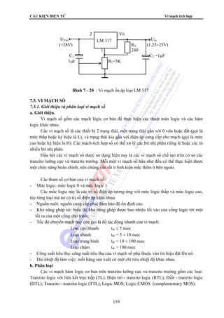 CẤU KIỆN ĐIỆN TỬ Vi mạch tích hợp 
2 Vỏ 
UVào LM 317 
Ura 
(28V) R2 (1,25÷25V) 
1 240 
C1 C2 =1μF 
1μF R1=5K 
Hình 7 - 20 : Vi mạch ổn áp loại LM 317 
159 
7.5. VI MẠCH SỐ 
7.5.1. Giới thiệu và phân loại vi mạch số 
a. Giới thiệu. 
Vi mạch số gồm các mạch lôgíc cơ bản để thực hiện các thuật toán logic và các hàm 
logic khác nhau. 
Các vi mạch số là các thiết bị 2 trạng thái, một trạng thái gần với 0 vôn hoặc đất (gọi là 
mức thấp hoặc ký hiệu là L), và trạng thái kia gần với điện áp cung cấp cho mạch (gọi là mức 
cao hoặc ký hiệu là H). Các mạch tích hợp số có thể xử lý các bit nhị phân riêng lẻ hoặc các từ 
nhiều bit nhị phân. 
Hầu hết các vi mạch số được sử dụng hiện nay là các vi mạch số chế tạo trên cơ sở các 
tranzito lưỡng cực và tranzito trường. Mỗi một vi mạch số hầu như đều có thể thực hiện được 
một chức năng hoàn chỉnh, nên chúng cần rất ít linh kiện mắc thêm ở bên ngoài. 
Các tham số cơ bản của vi mạch số: 
- Mức logic: mức logic 0 và mức logic 1 
Các mức logic này là các trị số điện áp tương ứng với mức logic thấp và mức logic cao, 
tùy từng loại mà nó có trị số điện áp khác nhau 
- Nguồn nuôi: nguồn cung cấp phải đảm bảo độ ổn định cao. 
- Khả năng ghép tải: biểu thị khả năng ghép được bao nhiêu lối vào của cổng logic tới một 
lối ra của một cổng cho trước. 
- Tốc độ chuyển mạch hay còn gọi là độ tác động nhanh của vi mạch: 
Loại cực nhanh ttb ≤ 5 nsec 
Loại nhanh ttb = 5 ÷ 10 nsec 
Loại trung bình ttb = 10 ÷ 100 nsec 
Loại chậm ttb  100 nsec 
- Công suất tiêu thụ: công suất tiêu thụ của vi mạch số phụ thuộc vào tín hiệu đặt lên nó. 
- Dải nhiệt độ làm việc: mỗi hãng sản xuất có một chỉ tiêu nhiệt độ khác nhau. 
b. Phân loại 
Các vi mạch hàm logic cơ bản trên tranzito lưỡng cực và tranzito trường gồm các loại: 
Tranzito logic với liên kết trực tiếp (TL); Điện trở - tranzito logic (RTL); Điốt - tranzito logic 
(DTL); Tranzito - tranzito logic (TTL); Logic MOS; Logic CMOS (complementary MOS). 
 