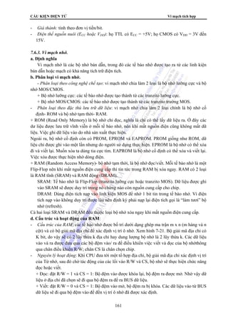 CẤU KIỆN ĐIỆN TỬ Vi mạch tích hợp 
- Giá thành: tính theo đơn vị tiền/bit. 
- Điện thế nguồn nuôi (ECC hoặc VDD): họ TTL có ECC = +5V; họ CMOS có VDD = 3V đến 
15V. 
161 
7.6.3. Vi mạch nhớ. 
a. Định nghĩa 
Vi mạch nhớ là các bộ nhớ bán dẫn, trong đó các tế bào nhớ được tạo ra từ các linh kiện 
bán dẫn hoặc mạch có khả năng tích trữ điện tích. 
b. Phân loại vi mạch nhớ. 
- Phân loại theo công nghệ chế tạo: vi mạch nhớ chia làm 2 loại là bộ nhớ lưỡng cực và bộ 
nhớ MOS/CMOS. 
+ Bộ nhớ lưỡng cực: các tế bào nhớ được tạo thành từ các tranzito lưỡng cực. 
+ Bộ nhớ MOS/CMOS: các tế bào nhớ được tạo thành từ các tranzito trường MOS. 
- Phân loại theo đặc thù lưu trữ dữ liệu: vi mạch nhớ chia làm 2 loại chính là bộ nhớ cố 
định- ROM và bộ nhớ tạm thời- RAM. 
+ ROM (Read Only Memory) là bộ nhớ chỉ đọc, nghĩa là chỉ có thể lấy dữ liệu ra. Ở đây các 
dư liệu được lưu trữ vĩnh viễn ở mỗi tế bào nhớ, nên khi mất nguồn điện cũng không mất dữ 
liệu. Việc ghi dữ liệu vào do nhà sản xuất thực hiện. 
Ngoài ra, bộ nhớ cố định còn có PROM, EPROM và EAPROM. PROM giống như ROM, dữ 
liệu chỉ được ghi vào một lần nhưng do người sử dụng thực hiện. EPROM là bộ nhớ có thể xóa 
đi và viết lại. Muốn xóa ta dùng tia cực tím. EAPROM là bộ nhớ cố định có thể xóa và viết lại. 
Việc xóa được thực hiện nhờ dòng điện. 
+ RAM (Random Access Memory)- bộ nhớ tạm thời, là bộ nhớ đọc/viết. Mỗi tế bào nhớ là một 
Flip-Flop nên khi mất nguồn điện cung cấp thì tin tức trong RAM bị xóa ngay. RAM có 2 loại 
là RAM tĩnh (SRAM) và RAM động (DRAM). 
SRAM: Tế bào nhớ là Flip-Flop (tranzito lưỡng cực hoặc tranzito MOS). Dữ liệu được ghi 
vào SRAM sẽ được duy trì trong nó chừng nào còn nguồn cung cấp cho chip. 
DRAM: Dùng điện tích nạp vào linh kiện MOS để nhớ 1 bit tin trong tế bào nhớ. Vì điện 
tích nạp vào không duy trì được lâu nên định kỳ phải nạp lại điện tích gọi là “làm tươi” bộ 
nhớ (refresh). 
Cả hai loại SRAM và DRAM đều thuộc loại bộ nhớ xóa ngay khi mất nguồn điện cung cấp. 
d. Cấu trúc và hoạt động của RAM: 
- Cấu trúc của RAM: các tế bào nhớ được bố trí dưới dạng ghép ma trận m x n (m hàng và n 
cột) và có bộ giải mã địa chỉ để xác định vị trí ô nhớ. Xem hình 7-21. Bộ giải mã địa chỉ có 
K bit, do vậy sẽ có 2 lũy thừa k địa chỉ hay dung lượng bộ nhớ là 2 lũy thừa k. Các dữ liệu 
vào và ra được đưa qua các bộ đệm vào/ ra để điều khiển việc viết và đọc của bộ nhớthông 
qua chân điều khiển R/W; chân CS là chân chọn chip. 
- Nguyên lý hoạt động: Khi CPU đưa tới một tổ hợp địa chỉ, bộ giải mã địa chỉ xác định vị trí 
của Từ nhớ, sau đó chờ tác động của các lối vào R/W và CS, bộ nhớ sẽ thực hiện chức năng 
đọc hoặc viết. 
+ Đọc: đặt R/W = 1 và CS = 1: Bộ đệm vào được khóa lại, bộ đệm ra được mở. Nhờ vậy dữ 
liệu ở địa chỉ đã chọn sẽ đi qua bộ đệm ra để ra BUS dữ liệu. 
+ Viết: đặt R/W = 0 và CS = 1: Bộ đệm vào mở, bộ đệm ra bị khóa. Các dữ liệu vào từ BUS 
dữ liệu sẽ đi qua bộ đệm vào để đến vị trí ô nhớ đã được xác định. 
 
