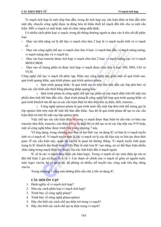 CẤU KIỆN ĐIỆN TỬ Vi mạch tích hợp 
Vi mạch tích hợp là một chip bán dẫn, trong đó tích hợp các cấu kiện điện tử bán dẫn trên 
một dây chuyền công nghệ được tự động hóa từ khấu thiết kế mạch đến khi cho ra một cấu 
kiện. Mỗi vi mạch có một hoặc một số chức năng nhất định. 
Có nhiều cách phân loại vi mạch, trong đó thông thường người ta dựa vào 4 tiêu chí để phân 
loại: 
- Dựa vào khả năng xử lý dữ liệu vi mạch chia làm 2 loại là vi mạch tuyến tính và vi mạch 
số. 
- Dựa váo công nghệ chế tạo vi mạch chia làm 4 loại: vi mạch bán dẫn, vi mạch màng mỏng, 
vi mạch màng dày và vi mạch lai. 
- Dựa vào loại tranzito được tích hợp vi mạch chia làm 2 loại: vi mạch lưỡng cực và vi mạch 
MOS/CMOS. 
- Dựa vào số lượng phần tử được tích hợp vi mạch được chia làm 4 loại: SSI, MSI, LSI và 
VLSI. 
Công nghệ chế tạo vi mạch rất phức tạp. Hiện nay công nghệ này gồm một số quá trình sau: 
quá trình quang khắc, quá trình plana, quá trình epitaxi-plana. 
o Quá trình quang khắc: là quá trình tạo ra trên tấm bán dẫn các lớp phủ bảo vệ 
theo các cấu hình cần thiết bằng phương pháp quang hóa. 
o Quá trình plana là công nghệ chế tạo các phần tử của mạch điện trên bề mặt của 
phiến đơn tinh thể bán dẫn silic. Quá trình plana là công nghệ kết hợp quá trình quang khắc và 
quá trình khuếch tán để tạo ra các cấu kiện điện tử như điện trở, tụ điện, điốt, tranzito… 
o Công nghệ epitaxi-plana là quá trình nuôi cấy một lớp đơn tinh thể mỏng gọi là 
lớp epitaxi bên trên một đế tinh thể bán dẫn khác. Sau đó là quá trình plana để tạo ra các cấu 
kiện điện tử trên bề mặt của lớp epitaxi trên. 
Việc chế tạo các cấu kiện điện tử trong vi mạch được thực hiện từ cấu trúc cơ bản của 
tranzito như điốt, tranzito; còn điện trở và tụ điện thì có thể tạo ra từ các lớp tiếp xúc P-N hoặc 
một số công nghệ khác được trình bày trong chương 7 này. 
Về ứng dụng, trong chương này đưa ra hai lĩnh vục sử dụng IC cơ bản là vi mạch tuyến 
tính và vi mạch số. Vi mạch tuyến tính là các vi mạch xử lý các dữ liệu xảy ra liên tục theo thời 
gian. Ở các cấu kiện này, quan hệ vào/ra là quan hệ đường thẳng. Vi mạch tuyến tính quan 
trọng là IC khuếch đại thuật toán (OA). Đây là một loại IC vạn năng, nó có thể thực hiện nhiều 
chức năng trong mạch điện tùy thuộc vào các linh kiện đấu ở mạch ngoài. 
IC số là các vi mạch thực hiện các hàm logic. Trong vi mạch số các mức điện áp vào ra 
đều thể hiện 2 giá trị logic là 0 và 1. Các tham số chính của vi mạch số gồm có nguồn nuôi, 
mức logic vào/ra, hệ số ghép tải, độ phòng vệ nhiễu, trễ truyền lan, công suất tiêu thụ, dòng 
vào/ra. 
Trong chương 7 cũng nêu những điều cần chú ý khi sử dụng IC. 
165 
CÂU HỎI ÔN TẬP 
1. Định nghĩa về vi mạch tích hợp? 
2. Nêu các cách phân loại vi mạch tích hợp? 
3. Trình bày về công nghệ plana? 
4. Trình bày về công nghệ plana-epitaxi 
5. Hãy cho biết các cách chế tạo điện trở trong vi mạch? 
6. Hãy cho biết các cách chế tạo tụ điện trong vi mạch? 
 