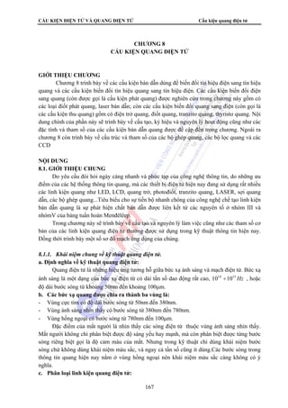 CẤU KIỆN ĐIỆN TỬ VÀ QUANG ĐIỆN TỬ Cấu kiện quang điện tử 
CHƯƠNG 8 
CẤU KIỆN QUANG ĐIỆN TỬ 
167 
GIỚI THIỆU CHƯƠNG 
Chương 8 trình bày về các cấu kiện bán dẫn dùng để biến đổi tín hiệu điện sang tín hiệu 
quang và các cấu kiện biến đổi tín hiệu quang sang tín hiệu điện. Các cấu kiện biến đổi điện 
sang quang (còn được gọi là cấu kiện phát quang) được nghiên cứu trong chương này gồm có 
các loại điốt phát quang, laser bán dẫn; còn các cấu kiện biến đổi quang sang điện (còn gọi là 
các cấu kiện thu quang) gồm có điện trở quang, điốt quang, tranzito quang, thyristo quang. Nội 
dung chính của phần này sẽ trình bày về cấu tạo, ký hiệu và nguyên lý hoạt động cũng như các 
đặc tính và tham số của các cấu kiện bán dẫn quang được đề cập đến trong chương. Ngoài ra 
chương 8 còn trình bày về cấu trúc và tham số của các bộ ghép quang, các bộ lọc quang và các 
CCD 
NỘI DUNG 
8.1. GIỚI THIỆU CHUNG 
Do yêu cầu đòi hỏi ngày càng nhanh và phức tạp của công nghệ thông tin, do những ưu 
điểm của các hệ thống thông tin quang, mà các thiết bị điện tử hiện nay đang sử dụng rất nhiều 
các linh kiện quang như LED, LCD, quang trở, photođiốt, tranzito quang, LASER, sợi quang 
dẫn, các bộ ghép quang...Tiêu biểu cho sự tiến bộ nhanh chóng của công nghệ chế tạo linh kiện 
bán dẫn quang là sự phát hiện chất bán dẫn được liên kết từ các nguyên tố ở nhóm III và 
nhómV của bảng tuần hoàn Menđêlêep. 
Trong chương này sẽ trình bày về cấu tạo và nguyên lý làm việc cũng như các tham số cơ 
bản của các linh kiện quang điện tử thường được sử dụng trong kỹ thuật thông tin hiện nay. 
Đồng thời trình bày một số sơ đồ mạch ứng dụng của chúng. 
8.1.1. Khái niệm chung về kỹ thuật quang điện tử. 
a. Định nghĩa về kỹ thuật quang điện tử: 
Quang điện tử là những hiệu ứng tương hỗ giữa bức xạ ánh sáng và mạch điện tử. Bức xạ 
ánh sáng là một dạng của bức xạ điện từ có dải tần số dao động rất cao, 1014 ÷1015Hz , hoặc 
độ dài bước sóng từ khoảng 50nm đến khoảng 100μm. 
b. Các bức xạ quang được chia ra thành ba vùng là: 
- Vùng cực tím có độ dài bước sóng từ 50nm đến 380nm. 
- Vùng ánh sáng nhìn thấy có bước sóng từ 380nm đến 780nm. 
- Vùng hồng ngoại có bước sóng từ 780nm đến 100μm. 
Đặc điểm của mắt người là nhìn thấy các sóng điện từ thuộc vùng ánh sáng nhìn thấy. 
Mắt người không chỉ phân biệt được độ sáng yếu hay mạnh, mà còn phân biệt được từng bước 
sóng riêng biệt gọi là độ cảm màu của mắt. Nhưng trong kỹ thuật chỉ dùng khái niệm bước 
sóng chứ không dùng khái niệm màu sắc, và ngay cả tần số cũng ít dùng.Các bước sóng trong 
thông tin quang hiện nay nằm ở vùng hồng ngoại nên khái niệm màu sắc càng không có ý 
nghĩa. 
c. Phân loại linh kiện quang điện tử: 
 