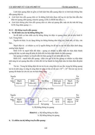 CẤU KIỆN ĐIỆN TỬ VÀ QUANG ĐIỆN TỬ Cấu kiện quang điện tử 
Linh kiện quang điện tử gồm có linh kiện bán dẫn quang điện tử và linh kiện không bán 
dẫn quang điện tử. 
• Linh kiện bán dẫn quang điện tử: là những linh kiện được chế tạo từ vật liệu bán dẫn như 
điện trở quang, điôt quang, tranzito quang, LED, LASER bán dẫn,v.v.. 
• Linh kiện không phải bán dẫn quang điện tử: như sợi quang dẫn, mặt chỉ thị tinh thể lỏng 
LCD, ống nhân quang v.v.. 
Nguồn Tín 
tín hiệu 
hiệu Mạch Khối Sợi đồng Khối giải Mạch thu 
điện tử điều chế điều chế điện tử 
a. Hệ thống thông tin điện 
Nguồn Tín 
tín hiệu 
hiệu Mạch Khối Khối Mạch thu 
điện tử E/ O O/ E điện tử 
Sợi quang 
b. Hệ thống thông tin quang 
Hình 8-1: a. Hệ thống thông tin điện . 
b. Hệ thống thông tin quang. 
168 
8.1.2. Hệ thống truyền dẫn quang. 
a. Sơ đồ khối của các hệ thống thông tin: 
Sơ đồ khối cơ bản nhất của hệ thống thông tin điện và quang được mô tả trên hình 8- 
1a,b. Trong hình : 
Nguồn tín hiệu: là các dạng thông tin thông thường như tiếng nói, hình ảnh, số liệu, văn 
bản... 
Mạch điện tử : có nhiệm vụ xử lý nguồn thông tin để tạo ra các tín hiệu điện dưới dạng 
analog hoặc digital. 
Khối E/O: là mạch biến đổi điện - quang có nhiệm vụ điều biến tín hiệu điện thành 
cường độ bức xạ ánh sáng để phát đi (biến đổi tín hiệu điện thành tín hiệu quang). 
Sợi quang có nhiệm vụ truyền dẫn tín hiệu quang từ nơi phát đến nơi thu. 
Khối O/E : mạch biến đổi quang - điện còn gọi là bộ thu quang có nhiệm vụ tiếp nhận 
ánh sáng từ sợi quang đưa đến và biến đổi trở lại thành tín hiệu điện như tín hiệu điện đã phát 
đi. 
Tải tin : Trong hệ thống điện thì tải tin là các sóng điện từ cao tần, trong hệ thống quang 
tải tin là ánh sáng và cũng là sóng điện từ song có tần số rất cao ( 1014 ÷ 1015 Hz) do vậy tải tin 
quang rất thuận lợi cho tải các tín hiệu băng rộng. 
b. Ưu điểm của hệ thống truyền dẫn quang: 
 