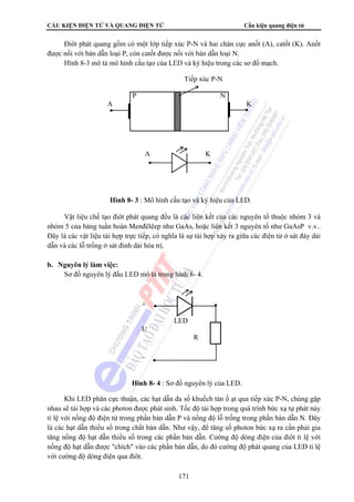 CẤU KIỆN ĐIỆN TỬ VÀ QUANG ĐIỆN TỬ Cấu kiện quang điện tử 
Điôt phát quang gồm có một lớp tiếp xúc P-N và hai chân cực anốt (A), catốt (K). Anốt 
được nối với bán dẫn loại P, còn catốt được nối với bán dẫn loại N. 
Hình 8-3 mô tả mô hình cấu tạo của LED và ký hiệu trong các sơ đồ mạch. 
Tiếp xúc P-N 
P N 
A K 
A K 
Hình 8- 3 : Mô hình cấu tạo và ký hiệu của LED. 
Vật liệu chế tạo điôt phát quang đều là các liên kết của các nguyên tố thuộc nhóm 3 và 
nhóm 5 của bảng tuần hoàn Menđêlêep như GaAs, hoặc liên kết 3 nguyên tố như GaAsP v.v.. 
Đây là các vật liệu tái hợp trực tiếp, có nghĩa là sự tái hợp xảy ra giữa các điện tử ở sát đáy dải 
dẫn và các lỗ trống ở sát đỉnh dải hóa trị. 
LED 
Hình 8- 4 : Sơ đồ nguyên lý của LED. 
171 
b. Nguyên lý làm việc: 
Sơ đồ nguyên lý đấu LED mô tả trong hình 8- 4. 
+ 
U 
R 
_ 
Khi LED phân cực thuận, các hạt dẫn đa số khuếch tán ồ ạt qua tiếp xúc P-N, chúng gặp 
nhau sẽ tái hợp và các photon được phát sinh. Tốc độ tái hợp trong quá trình bức xạ tự phát này 
tỉ lệ với nồng độ điện tử trong phần bán dẫn P và nồng độ lỗ trống trong phần bán dẫn N. Đây 
là các hạt dẫn thiểu số trong chất bán dẫn. Như vậy, để tăng số photon bức xạ ra cần phải gia 
tăng nồng độ hạt dẫn thiểu số trong các phần bán dẫn. Cường độ dòng điện của điôt tỉ lệ với 
nồng độ hạt dẫn được chích vào các phần bán dẫn, do đó cường độ phát quang của LED tỉ lệ 
với cường độ dòng điện qua điôt. 
 