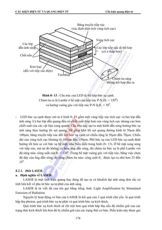 CẤU KIỆN ĐIỆN TỬ VÀ QUANG ĐIỆN TỬ Cấu kiện quang điện tử 
Băng truyền tiếp xúc 
(xác định diện tích vùng tích cực) 
Vùng tích cực 
Các lớp 
dẫn ánh sáng Các lớp tiếp xúc dị thể kép 
(có n thấp hơn) 
Chất nền 
Kim loại 
(đối với tiếp xúc điện) θ⊥ 
Tỏa nhiệt θ// 
Chùm tia sáng 
không kết hợp đầu ra 
Hình 8- 13 : Cấu trúc của LED dị thể kép bức xạ cạnh. 
Chùm tia ra là Lambe ở bề mặt của tiếp xúc P-N (θ// = 1200) 
và hướng vuông góc với tiếp xúc P-N là θ⊥ = 300. 
- LED bức xạ cạnh được mô tả ở hình 8- 13 gồm một vùng tiếp xúc tích cực và hai lớp dẫn 
ánh sáng. Cả hai lớp dẫn quang đều có chiết suất thấp hơn của vùng tích cực nhưng cao hơn 
chiết suất của các vật liệu xung quanh. Cấu trúc này tạo ra một kênh dẫn sóng hướng bức xạ 
ánh sáng theo hướng lõi sợi quang. Để ghép khít lõi sợi quang đường kính từ 50μm đến 
100μm, băng truyền tiếp xúc đối với bức xạ cạnh có chiều rộng là 50μm đến 70μm. Chiều 
dài của vùng tích cực khoảng từ 100μm đến 150μm. Phổ bức xạ của LED bức xạ cạnh định 
hướng tốt hơn so với bức xạ bề mặt, như biểu diễn trong hình (8- 13). Ở bề mặt song song 
với tiếp xúc, mà tại đó không có hiệu ứng dẫn sóng, thì chùm tia bức xạ là phổ Lambe với 
độ rộng nửa- công suất của θ// = 1200. Trong bề mặt vuông góc với tiếp xúc, bằng việc chọn 
độ dày của ống dẫn sóng, độ rộng chùm tia nửa- công suất θ⊥ được tạo ra nhỏ hơn 25 đến 
350. 
178 
8.2.3. Điôt LASER. 
a. Định nghĩa về LASER: 
LASER là một linh kiện quang học dùng để tạo ra và khuếch đại ánh sáng đơn sắc có 
tính liên kết về pha từ bức xạ tự phát của ánh sáng. 
LASER là từ viết tắt của tên gọi bằng tiếng Anh: Light Amplification by Stimulated 
Emission of Radiation. 
Nguyên lý hoạt động cơ bản của LASER là kết quả của 3 quá trình chủ yếu là quá trình 
hấp thụ photon, quá trình bức xạ tự phát và quá trình bức xạ kích thích. 
Quá trình bức xạ kích thích sẽ chỉ trội hơn quá trình hấp thụ nếu độ chiếm giữ của các 
trạng thái kích thích lớn hơn độ bị chiếm giữ của các trạng thái cơ bản. Điều kiện này được gọi 
 