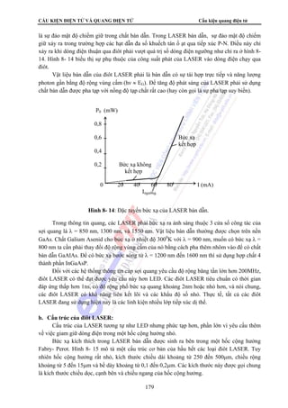 CẤU KIỆN ĐIỆN TỬ VÀ QUANG ĐIỆN TỬ Cấu kiện quang điện tử 
là sự đảo mật độ chiếm giữ trong chất bán dẫn. Trong LASER bán dẫn, sự đảo mật độ chiếm 
giữ xảy ra trong trường hợp các hạt dẫn đa số khuếch tán ồ ạt qua tiếp xúc P-N. Điều này chỉ 
xảy ra khi dòng điện thuận qua điôt phải vượt quá trị số dòng điện ngưỡng như chỉ ra ở hình 8- 
14. Hình 8- 14 biểu thị sự phụ thuộc của công suất phát của LASER vào dòng điện chạy qua 
điôt. 
Vật liệu bán dẫn của điôt LASER phải là bán dẫn có sự tái hợp trực tiếp và năng lượng 
photon gần bằng độ rộng vùng cấm (hν ≈ EG). Để tăng độ phát sáng của LASER phải sử dụng 
chất bán dẫn được pha tạp với nồng độ tạp chất rất cao (hay còn gọi là sự pha tạp suy biến). 
P0 (mW) 
0,8 
0,6 Bức xạ 
kết hợp 
0,4 
0,2 Bức xạ không 
kết hợp 
0 20 40 60 80 I (mA) 
Ingưỡng 
Hình 8- 14: Đặc tuyến bức xạ của LASER bán dẫn. 
Trong thông tin quang, các LASER phải bức xạ ra ánh sáng thuộc 3 cửa sổ công tác của 
sợi quang là λ = 850 nm, 1300 nm, và 1550 nm. Vật liệu bán dẫn thường được chọn trên nền 
GaAs. Chất Galium Asenid cho bức xạ ở nhiệt độ 3000K với λ = 900 nm, muốn có bức xạ λ = 
800 nm ta cần phải thay đổi độ rộng vùng cấm của nó bằng cách pha thêm nhôm vào để có chất 
bán dẫn GaAlAs. Để có bức xạ bước sóng từ λ = 1200 nm đến 1600 nm thì sử dụng hợp chất 4 
thành phần InGaAsP. 
Đối với các hệ thống thông tin cáp sợi quang yêu cầu độ rộng băng tần lớn hơn 200MHz, 
điôt LASER có thể đạt được yêu cầu này hơn LED. Các điôt LASER tiêu chuẩn có thời gian 
đáp ứng thấp hơn 1ns, có độ rộng phổ bức xạ quang khoảng 2nm hoặc nhỏ hơn, và nói chung, 
các điôt LASER có khả năng liên kết lõi và các khẩu độ số nhỏ. Thực tế, tất cả các điôt 
LASER đang sử dụng hiện nay là các linh kiện nhiều lớp tiếp xúc dị thể. 
179 
b. Cấu trúc của điôt LASER: 
Cấu trúc của LASER tương tự như LED nhưng phức tạp hơn, phần lớn vì yêu cầu thêm 
về việc giam giữ dòng điện trong một hốc cộng hưởng nhỏ. 
Bức xạ kích thích trong LASER bán dẫn được sinh ra bên trong một hốc cộng hưởng 
Fabry- Perot. Hình 8- 15 mô tả một cấu trúc cơ bản của hầu hết các loại điôt LASER. Tuy 
nhiên hốc cộng hưởng rất nhỏ, kích thước chiều dài khoảng từ 250 đến 500μm, chiều rộng 
khoảng từ 5 đến 15μm và bề dày khoảng từ 0,1 đến 0,2μm. Các kích thước này được gọi chung 
là kích thước chiều dọc, cạnh bên và chiều ngang của hốc cộng hưởng. 
 