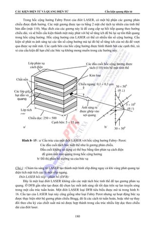 CẤU KIỆN ĐIỆN TỬ VÀ QUANG ĐIỆN TỬ Cấu kiện quang điện tử 
Trong hốc cộng hưởng Fabry Perot của điôt LASER, có một bộ phận các gương phản 
chiếu được định hướng. Các mặt gương được tạo ra bằng 2 mặt chẻ tách tự nhiên của tinh thể 
bán dẫn (mặt 110). Mục đích của các gương này là để cung cấp sự hồi tiếp quang theo hướng 
chiều dài, và sẽ biến cấu kiện thành một máy phát với hệ số tăng ích để bù lại sự tổn thất quang 
trong hốc cộng hưởng. Hốc cộng hưởng của LASER có thể có nhiều tần số cộng hưởng. Cấu 
kiện sẽ phát ra ánh sáng tại các tần số cộng hưởng mà tại đó hệ số tăng ích của nó đủ để vượt 
qua được sự mất mát. Các cạnh bên của hốc cộng hưởng được hình thành bởi các cạnh thô, xù 
xì của cấu kiện để hạn chế các bức xạ không mong muốn trong các hướng này. 
Chiều dọc: 250 ÷ 500 
Hình 8- 15 : a/ Cấu trúc của một điôt LASER với hốc cộng hưởng Fabry- Perot: 
Các đầu cuối tách bóc tinh thể như là gương phản chiếu. 
Đầu cuối không sử dụng có thể bọc bằng tấm phản xạ cách điện 
để giảm mất mát quang trong hốc cộng hưởng 
b/ Đồ thị phân bố trường xa của bức xạ 
Chú ý : Chùm tia sáng từ LASER tạo thành một hình elip đứng ngay cả khi vùng phát quang tại 
diện tích mặt tích cực là một elip ngang. 
 Điôt LASER hồi tiếp - phân bố (DFB): 
Đây là một loại điôt LASER không cần các mặt tách bóc tinh thể để tạo gương phản xạ 
quang. Ở DFB gần như tạo được độ chọn lọc mốt ánh sáng rất tốt dựa trên sự lan truyền sóng 
trong một cấu trúc tuần hoàn. Một điôt LASER loại DFB tiêu biểu được mô tả trong hình 8- 
16. Cấu tạo của LASER loại này cũng giống như loại Fabry Perot nhưng sự hoạt động bức xạ 
được thực hiện nhờ bộ gương phản chiếu Bragg, đó là các cách tử tuần hoàn, hoặc nhờ sự thay 
đổi theo chu kỳ của chiết suất mà nó được hợp thành trong cấu trúc nhiều lớp dọc theo chiều 
dài của điôt laser. 
180 
Lớp phản xạ 
cách điện 
Các đầu cuối hốc cộng hưởng được 
tách (110) trên bề mặt tinh thể 
Kim loại 
Chiều ngang: 0,1 ÷ 0,3 μm 
Cạnh bên: 5 ÷ 15 μm 
Ánh sáng ra 
được ghép vào 
sợi quang 
Chất nền 
Các lớp giữ 
hạt dẫn và 
quang 
Lớp tích 
cực 
a/ 
30 ÷ 500 
(θ ⊥) 
5 ÷ 100 
(θ //) 
b/ 30 ÷ 500 
 