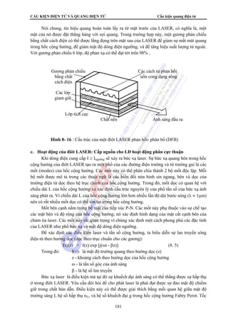 CẤU KIỆN ĐIỆN TỬ VÀ QUANG ĐIỆN TỬ Cấu kiện quang điện tử 
Nói chung, tín hiệu quang hoàn toàn lấy ra từ mặt trước của LASER, có nghĩa là, một 
mặt của nó được đặt thẳng hàng với sợi quang. Trong trường hợp này, một gương phản chiếu 
bằng chất cách điện có thể được lắng đọng trên mặt sau của LASER để giảm sự mất mát quang 
trong hốc cộng hưởng, để giảm mật độ dòng điện ngưỡng, và để tăng hiệu suất lượng tử ngoài. 
Với gương phản chiếu 6 lớp, độ phản xạ có thể đạt tới trên 98% . 
Gương phản chiếu Các cách tử phản hồi 
bằng chất uốn cong dạng sóng 
cách điện 
Các lớp 
giam giữ 
Hình 8- 16 : Cấu trúc của một điôt LASER phản hồi- phân bố (DFB) 
c. Hoạt động của điôt LASER: Cấp nguồn cho LD hoạt động phân cực thuận 
Khi dòng điện cung cấp I ≥ Ingưỡng sẽ xảy ra bức xạ laser. Sự bức xạ quang bên trong hốc 
cộng hưởng của điôt LASER tạo ra một phổ của các đường điện trường và từ trường gọi là các 
mốt (modes) của hốc cộng hưởng. Các mốt này có thể phân chia thành 2 bộ mốt độc lập. Mỗi 
bộ mốt được mô tả trong các thuật ngữ là các biến đổi nửa hình sin ngang, bên và dọc của 
trường điện từ dọc theo hệ trục chính của hốc cộng hưởng. Trong đó, mốt dọc có quan hệ với 
chiều dài L của hốc cộng hưởng và xác định cấu trúc nguyên lý của phổ tần số của bức xạ ánh 
sáng phát ra. Vì chiều dài L của hốc cộng hưởng lớn hơn nhiều lần độ dài bước sóng (λ ≈ 1μm) 
nên có rất nhiều mốt dọc có thể tồn tại trong hốc cộng hưởng. 
Mốt bên cạnh nằm trong bề mặt của tiếp xúc P-N. Các mốt này phụ thuộc vào sự chế tạo 
các mặt bên và độ rộng của hốc cộng hưởng; nó xác định hình dạng của mặt cắt cạnh bên của 
chùm tia laser. Các mốt này rất quan trọng vì chúng xác định một cách phong phú các đặc tính 
của LASER như phổ bức xạ và mật độ dòng điện ngưỡng. 
Để xác định các điều kiện laser và tần số cộng hưởng, ta biểu diễn sự lan truyền sóng 
điện từ theo hướng dọc (dọc theo trục chuẩn cho các gương): 
E(z,t) = I(z) exp [j(ωt - βz)] (8. 5) 
Trong đó: I(z)- là mật độ trường quang theo hướng dọc (z) 
z - khoảng cách theo hướng dọc của hốc cộng hưởng 
ω - là tấn số góc của ánh sáng 
β - là hệ số lan truyền 
Bức xạ laser là điều kiện mà tại đó sự khuếch đại ánh sáng có thể thắng được sự hấp thụ 
ở trong điôt LASER. Yêu cầu đòi hỏi để cho phát laser là phải đạt được sự đảo mật độ chiếm 
giữ trong chất bán dẫn. Điều kiện này có thể được giải thích bằng mối quan hệ giữa mật độ 
trường sáng I, hệ số hấp thụ αλ, và hệ số khuếch đại g trong hốc cộng hưởng Fabry Perot. Tốc 
181 
Lớp tích cực 
Chất nền Ánh sáng đầu ra 
 
