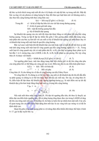 CẤU KIỆN ĐIỆN TỬ VÀ QUANG ĐIỆN TỬ Cấu kiện quang điện tử 
độ bức xạ kích thích trong một mốt đã cho tỉ lệ thuận với mật độ bức xạ trong mốt đó. Mật độ 
bức xạ ứng với các photon có năng lượng hν thay đổi theo qui luật hàm mũ với khoảng cách z, 
dọc theo hốc cộng hưởng tính theo công thức sau: 
I(z) = I(0) exp{[I’g(hν) -α’(hν)]z} (8. 6) 
Trong đó: α' - là hệ số hấp thụ hữu ích của vật liệu trong đường quang. 
I' - là hệ số giam giữ ánh sáng. 
I(0) - mật độ trường quang ban đầu 
g - hệ số khuếch đại quang 
Sự khuếch đại quang của các mốt đã chọn đạt được bằng cơ chế phản hồi của hốc cộng 
hưởng quang. Trong sự lặp đi lặp lại nhiều lần giữa 2 tấm gương phản chiếu đặt song song, 
một phần nhỏ của bức xạ liên kết với các mốt có hệ số khuếch đại quang cao nhất được duy trì 
và khuếch đại trong mỗi một lượt đi qua hốc cộng hưởng. 
Bức xạ Laser xuất hiện khi độ khuếch đại của một hoặc một số mốt đủ để trội hơn sự mất 
mát ánh sáng trong suốt một lượt đi vòng quanh qua hốc cộng hưởng, nghĩa là z = 2L. Trong 
suốt lượt đi vòng quanh này chỉ có một phần nhỏ R1 và R2 của bức xạ quang được phản xạ từ 
hai đầu 1 và 2, tương ứng, của LASER; ở đó, R1 và R2 là độ phản xạ của gương. Do vậy công 
thức (8. 6) được viết thành: 
I(2L) = I(0)R1R2exp{2L[I’g(hν) -α’(hν)]} (8. 7) 
Tại ngưỡng phát laser, một dao động trạng thái bền chiếm giữ và độ lớn cũng như pha 
của sóng phản hồi có thể bằng các sóng gốc tạo ra nó. Điều này cho ta các điều kiện phát laser: 
I(2L) = I(0) Đối với biên độ (8. 8) 
và e- j β 2 L = 1 Đối với pha (8. 9) 
Công thức (8. 9) cho thông tin về tần số cộng hưởng của hốc Fabry Perot. 
Từ công thức (8. 8) chúng ta có thể tìm thấy các mốt có độ khuếch đại đủ lớn để dẫn đến 
sự phát quang và chúng ta có thể tìm được biên độ của các mốt này. Do vậy, từ công thức (8. 
8), điều kiện để đạt được độ khuếch đại quang ngưỡng-lasing gth: là một điểm mà tại đó độ 
khuếch đại g lớn hơn hoặc bằng tổng mất mát αt ở trong hốc cộng hưởng 
I' gth ≥ αt 
αt = ⎟ ⎟⎠ 
⎞ 
α ' + 1 (8. 10) 
ln 1 
2L 
182 
⎛ 
⎜ ⎜⎝ 
1 2 R R 
Nếu một mốt thỏa mãn công thức (8. 10) đạt tới ngưỡng đầu tiên, thì theo lý thuyết, tại 
điểm đạt của điều kiện ngưỡng này, tất cả năng lượng tổng được đưa vào trong LASER sẽ tăng 
độ lớn của riêng một mốt này. Trên thực tế, tín hiệu ra luôn tồn tại nhiều hơn một mốt. Các yếu 
tố quan trọng cho các điều kiện hoạt động đơn mốt dọc là các vùng tích cực mỏng và có độ ổn 
định nhiệt cao. 
Quan hệ giữa công suất quang phát ra với dòng điện điều khiển điôt được thể hiện ở hình 
8- 17. gọi là đặc tuyến bức xạ. 
 