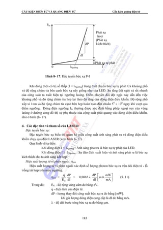 CẤU KIỆN ĐIỆN TỬ VÀ QUANG ĐIỆN TỬ Cấu kiện quang điện tử 
Khi dòng điện có trị số thấp (I  INgưỡng) trong điôt chỉ có bức xạ tự phát. Cả khoảng phổ 
và độ rộng chùm tia bên cạnh bức xạ này giống như của LED. Sự tăng đột ngột và rất nhanh 
của công suất ra xuất hiện tại ngưỡng lasing. Điểm chuyển đổi đột ngột này dẫn đến việc 
khoảng phổ và độ rộng chùm tia hẹp lại theo độ tăng của dòng điện điều khiển. Độ rộng phổ 
xấp xỉ 1nm và độ rộng chùm tia cạnh bên hẹp hoàn toàn đến chuẩn 50 ÷ 100 ngay khi vượt qua 
điểm ngưỡng. Dòng điện ngưỡng Ith thường được xác định bằng phép ngoại suy của vùng 
lasing ở đường cong đồ thị sự phụ thuộc của cộng suất phát quang vào dòng điện điều khiển, 
như ở hình (8- 17). 
= 0,8065 dP 
183 
d. Các đặc tính và tham số của LASER: 
 Đặc tuyến bức xạ: 
Đặc tuyến bức xạ biểu thị quan hệ giữa công suất ánh sáng phát ra và dòng điện điều 
khiển chạy qua điôt LASER (xem hình 8- 17). 
Qua hình vẽ ta thấy: 
Khi dòng điện I  INgưỡng : Ánh sáng phát ra là bức xạ tự phát của LED. 
Khi dòng điện I ≥ INgưỡng : Sự đảo điện xuất hiện và ánh sáng phát ra là bức xạ 
kích thích cho ta ánh sáng kết hợp. 
 Hiệu suất lượng tử vi phân ngoài: ηext 
Hiệu suất lượng tử vi phân ngoài xác định số lượng photon bức xạ ra trên đôi điện tử - lỗ 
trống tái hợp trên mức ngưỡng. 
⎤ 
⎡ 
m.mW 
dP 
q 
G 
ηext = ⎥⎦ 
⎢⎣ 
mA 
dI 
dI 
E 
λ μ (8. 11) 
Trong đó: EG - độ rộng vùng cấm đo bằng eV. 
q - điện tích của điện tử. 
dP - lượng thay đổi công suất bức xạ ra đo bằng [mW]. 
khi gia lượng dòng điện cung cấp là dI đo bằng mA. 
λ - độ dài bước sóng bức xạ ra đo bằng μm. 
Pra 
Phát xạ 
laser 
(Phát xạ 
dP kích thích) 
dI 
Phát xạ tự phát 
0 INgưỡng I 
Hình 8- 17: Đặc tuyến bức xạ P-I 
 