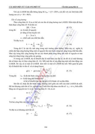 CẤU KIỆN ĐIỆN TỬ VÀ QUANG ĐIỆN TỬ Cấu kiện quang điện tử 
Với các LASER bán dẫn thông dụng thì ηext = (15 ÷20)%; còn đối với các linh kiện chất 
= (8. 14) 
λ λ 
− - 
2 
2Ln = 2Ln 
C C 
C (8. 17) 
184 
lượng cao có η = 30 ÷ 40)%. 
 Tần số cộng hưởng: 
Theo công thức (8. 9) ta có thể xét các tần số cộng hưởng của LASER. Điều kiện để thực 
hiện được công thức (8. 9) là khi có: 
2βL = 2π.m (8. 12) 
trong đó: m- là một số nguyên 
β- hằng số lan truyền với: 
β = 2π.n/ λ (8. 13) 
n - chiết suất của chất bán dẫn. 
Từ đây ta có: 
L = . m. C 
2n 2n 
m 
λ 
ν 
Trong đó C là vận tốc ánh sáng trong môi trường chân không. Điều này có nghĩa là 
chiều dài hộp cộng hưởng bằng một số nguyên lần nửa bước sóng ánh sáng trong chất bán dẫn. 
Như vậy trong hốc cộng hưởng tồn tại các thành phần sóng đứng khi một số nguyên m nửa 
sóng trải rộng trong vùng giữa các gương. 
Vì trong các LASER, hệ số khuếch đại là một hàm của tần số, do đó sẽ có một khoảng 
tần số được duy trì theo công thức (8. 14). Mỗi một tần số này đáp ứng một mốt dao động của 
LASER. Do vậy sẽ có một số LASER đơn mốt và một số LASER đa mốt. Mối quan hệ giữa 
hệ số khuếch đại và tần số sẽ có dạng Gauss: 
g(λ) = g(o) exp 
( ) 
⎤ 
⎥⎦ 
⎡ 
⎢⎣ 
σ 
2 
0 
2 
(8. 15) 
Trong đó: λ0 - là độ dài bước sóng tại trung tâm của phổ 
σ - là độ rộng phổ khuếch đại 
và hệ số khuếch đại cực đại g(o) tỉ lệ thuận với sự đảo điện. 
Xét tần số, hoặc độ dài bước sóng, khoảng cách giữa các mốt của một LASER đa mốt. 
Để tìm khoảng cách tần số Δν, nghiên cứu 2 mốt liên tiếp nhau của tần số νm -1 và νm biểu diễn 
bằng các số nguyên (m-1) và m. Từ công thức (8. 14), ta có: 
2Ln 
C 
m -1 = ν 
m -1 
2Ln 
C 
và m = ν 
m 
Trừ hai công thức này cho nhau ta có: 
1 = ( ) m m -1 
ν −ν Δν (8. 16) 
Từ đây ta có khoảng cách tần số: 
Δν = 
2Ln 
 
