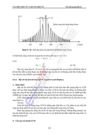 CẤU KIỆN ĐIỆN TỬ VÀ QUANG ĐIỆN TỬ Cấu kiện quang điện tử 
Ta biết bước sóng và tần số có quan hệ với nhau như sau (vì νλ = C ): 
185 
Δν/ν = Δ λ/ λ 
ta có: 
Δ λ = 
λ2 
2Ln 
(8. 18) 
Như vậy công thức (8. 15) và (8. 18) cho ta quang phổ bức xạ của một LASER đa mốt và 
đồ thị biểu diễn sự phụ thuộc của độ khuếch đại vào tần số và khoảng cách tần số phụ thuộc 
vào cấu trúc của LASER, (xem hình 8- 18). 
8.2.4. Mặt chỉ thị tinh thể lỏng (LCD: Liquid Crystal Display). 
a. Khái niệm: 
Mặt chỉ thị tinh thể lỏng- LCD- không phải là linh kiện bán dẫn quang điện tử. LCD 
được chế tạo dưới dạng thanh và chấm- ma trận. LCD là cấu kiện thụ động, nó không phát 
sáng nên càng dễ đọc nếu xung quanh càng sáng. LCD có tuổi thọ khá cao từ 10000 giờ đến 
100000 giờ và ngày nay nó thay thế dần các mặt chỉ thị loại LED, Plasma hay huỳnh quang. 
LCD: dùng làm mặt chỉ thị cho đồng hồ, máy tính con, các thiết bị đo số, đồ chơi trẻ em, 
màn hình ti vi. 
Vật liệu: 
Tinh thể lỏng sử dụng trong LCD là những hợp chất hữu cơ. Các phân tử của tinh thể 
lỏng này được phân bố sao cho các trục dọc của chúng nằm song song với nhau. 
Hiệu ứng quang học dùng cho LCD chỉ hạn chế trong khoảng không đẳng hướng, do 
vậy dải nhiệt độ làm việc của LCD bị hạn chế và xác định bởi hai điểm nhiệt độ nóng chảy và 
nhiệt độ trong suốt. 
b. Cấu tạo của thanh LCD: 
Δλ λ0 
Sườn xung ánh sáng dạng Gauss 
822 824 826 828 λ (nm) 
g 
Hình 8 - 18 : Phổ tiêu biểu của một điôt LASER GaAlAs/ GaAs 
 