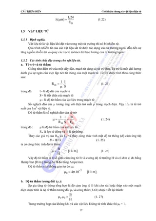 CÊu kiÖn ®iÖn Giới thiệu chung và vật liệu điện tử 
λ μ = (1.22) 
μ = = (1. 24) 
μ μ = (1. 27) 
17 
( m) 1,24 
G 
E 
1.5 VẬT LIỆU TỪ 
1.5.1 Định nghĩa. 
Vật liệu từ là vật liệu khi đặt vào trong một từ trường thì nó bị nhiễm từ. 
Quá trình nhiễm từ của các vật liệu sắt từ dưới tác dụng của từ trường ngoài dẫn đến sự 
tăng nguồn nhiễm từ và quay các vectơ mômen từ theo hướng của từ trường ngoài 
1.5.2 Các tính chất đặc trưng cho vật liệu từ. 
a. Từ trở và từ thẩm: 
Giống như điện trở của một dây dẫn, mạch từ cũng có từ trở Rm. Từ trở là một đại lượng 
đánh giá sự ngăn cản việc lập nên từ thông của một mạch từ. Từ trở được tính theo công thức 
sau: 
R 1 . l 
m 
S 
= 
μ 
(1. 23) 
trong đó: l - là độ dài của mạch từ 
S - là tiết diện của mạch từ 
μ - là độ từ thẩm của vật liệu trong mạch từ 
Số nghịch đảo của μ tương ứng với điện trở suất ρ trong mạch điện. Vậy 1/μ là từ trở 
suất của 1m3 vật liệu từ. 
Độ từ thẩm là số nghịch đảo của từ trở 
1 l 
R S F 
Φ 
m m 
trong đó : μ là độ từ thẩm của vật liệu từ 
Fm là lực từ động và Φ là từ thông. 
Thay các giá trị của Rm và Fm và thay công thức tính mật độ từ thông (độ cảm ứng từ) 
B = Φ/ S (1. 25) 
ta có công thức tính độ từ thẩm: 
B [H /m] 
H 
μ = (1. 26) 
Vậy độ từ thẩm là tỉ số giữa cảm ứng từ B và cường độ từ trường H và có đơn vị đo bằng 
Henry/met [H/m], trong đó H đo bằng Ampe/met. 
Độ từ thẩm của không gian tự do μ0: 
7 
0 4 .10 [H/m] μ = π − 
b. Độ từ thẩm tương đối (μr): 
Sự gia tăng từ thông tổng hợp là độ cảm ứng từ B khi cho sắt hoặc thép vào một mạch 
điện được tính là độ từ thẩm tương đối μr và công thức (1-61) được viết lại thành: 
. B 
r 0 
H 
Trong trường hợp của không khí và các vật liệu không từ tính khác thì μr = 1. 
 
